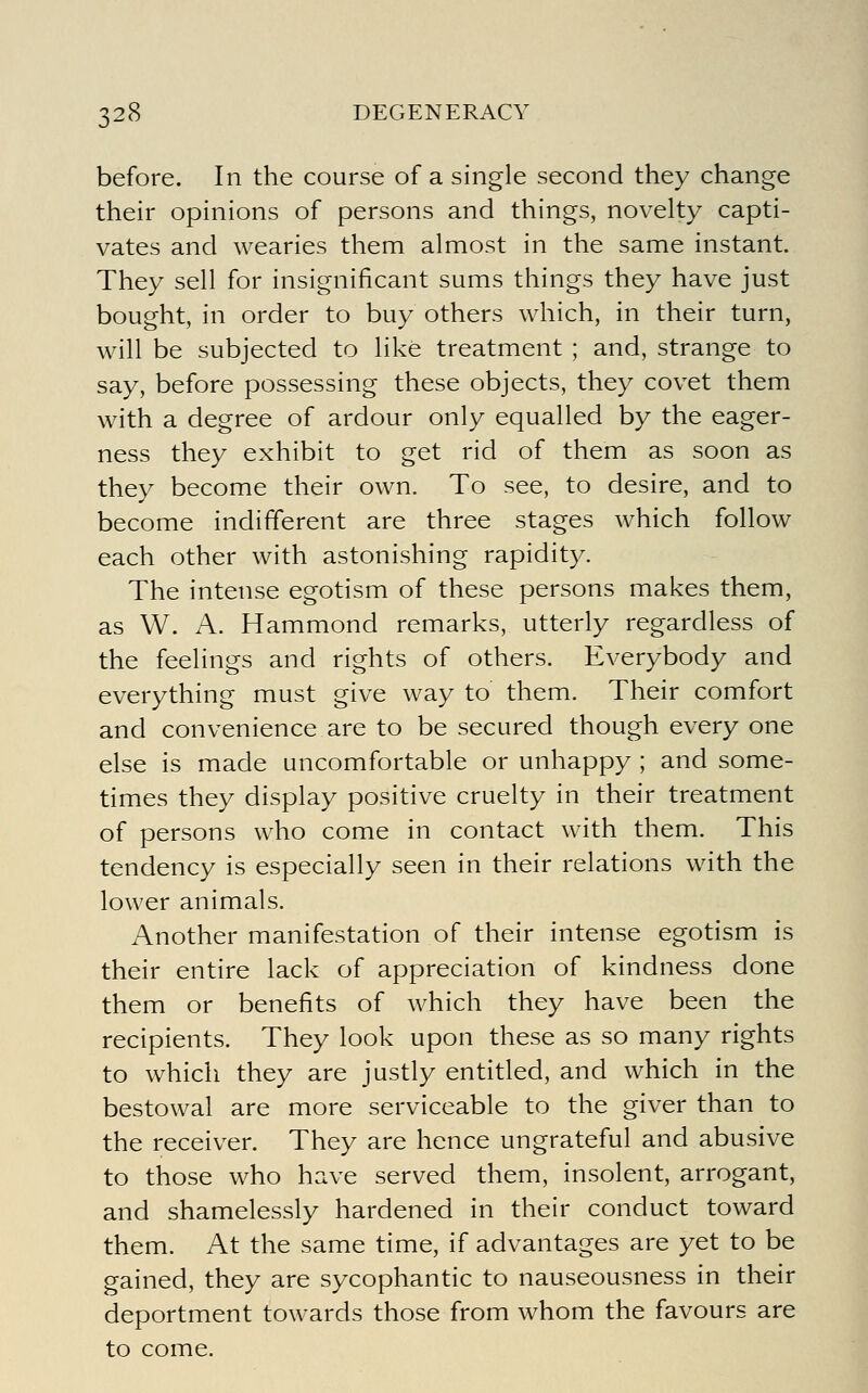 before. In the course of a single second they change their opinions of persons and things, novelty capti- vates and wearies them almost in the same instant. They sell for insignificant sums things they have just bought, in order to buy others which, in their turn, will be subjected to like treatment ; and, strange to say, before possessing these objects, they covet them with a degree of ardour only equalled by the eager- ness they exhibit to get rid of them as soon as they become their own. To see, to desire, and to become indifferent are three stages which follow each other with astonishing rapidity. The intense egotism of these persons makes them, as W. A. Hammond remarks, utterly regardless of the feelings and rights of others. Everybody and everything must give way to them. Their comfort and convenience are to be secured though every one else is made uncomfortable or unhappy ; and some- times they display positive cruelty in their treatment of persons who come in contact with them. This tendency is especially seen in their relations with the lower animals. Another manifestation of their intense egotism is their entire lack of appreciation of kindness done them or benefits of which they have been the recipients. They look upon these as so many rights to which they are justly entitled, and which in the bestowal are more serviceable to the giver than to the receiver. They are hence ungrateful and abusive to those who have served them, insolent, arrogant, and shamelessly hardened in their conduct toward them. At the same time, if advantages are yet to be gained, they are sycophantic to nauseousness in their deportment towards those from whom the favours are to come.