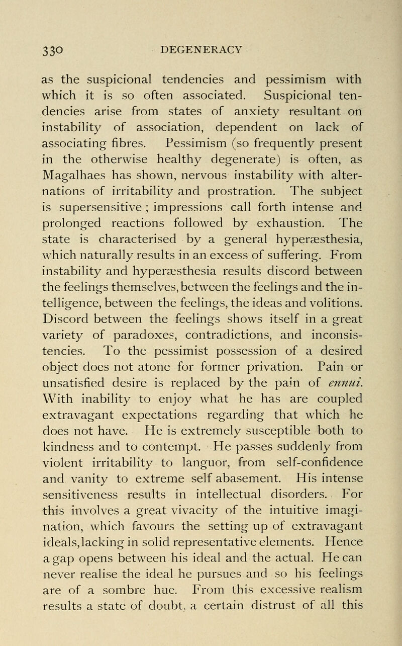 as the suspicional tendencies and pessimism with which it is so often associated. Suspicional ten- dencies arise from states of anxiety resultant on instability of association, dependent on lack of associating fibres. Pessimism (so frequently present in the otherwise healthy degenerate) is often, as Magalhaes has shown, nervous instability with alter- nations of irritability and prostration. The subject is supersensitive ; impressions call forth intense and prolonged reactions followed by exhaustion. The state is characterised by a general hyperaesthesia, which naturally results in an excess of suffering. From instability and hyperaesthesia results discord between the feelings themselves, between the feelings and the in- telligence, between the feelings, the ideas and volitions. Discord between the feelings shows itself in a great variety of paradoxes, contradictions, and inconsis- tencies. To the pessimist possession of a desired object does not atone for former privation. Pain or unsatisfied desire is replaced by the pain of ennui. With inability to enjoy what he has are coupled extravagant expectations regarding that which he does not have. He is extremely susceptible both to kindness and to contempt. He passes suddenly from violent irritability to languor, from self-confidence and vanity to extreme self abasement. His intense sensitiveness results in intellectual disorders. For this involves a great vivacity of the intuitive imagi- nation, which favours the setting up of extravagant ideals, lacking in solid representative elements. Hence a gap opens between his ideal and the actual. He can never realise the ideal he pursues and so his feelings are of a sombre hue. From this excessive realism results a state of doubt, a certain distrust of all this