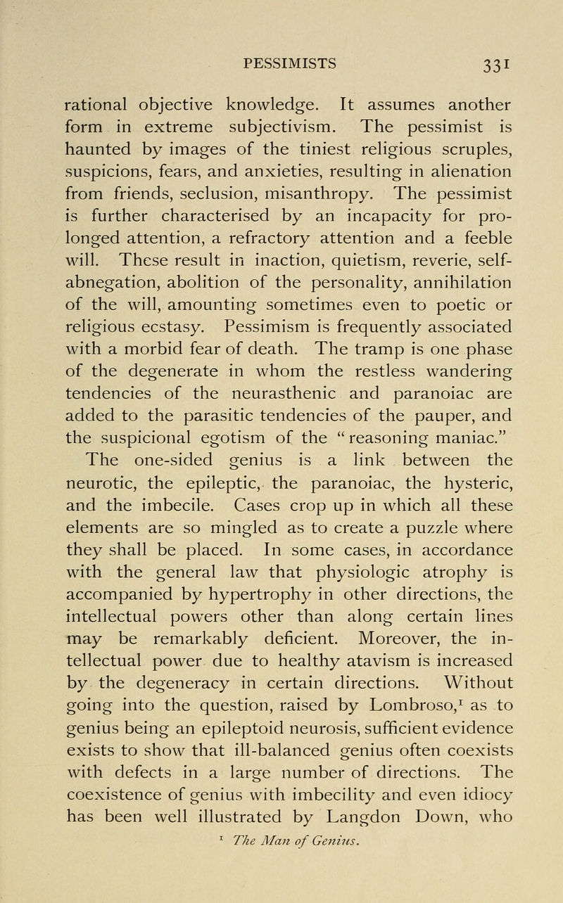 rational objective knowledge. It assumes another form in extreme subjectivism. The pessimist is haunted by images of the tiniest religious scruples, suspicions, fears, and anxieties, resulting in alienation from friends, seclusion, misanthropy. The pessimist is further characterised by an incapacity for pro- longed attention, a refractory attention and a feeble will. These result in inaction, quietism, reverie, self- abnegation, abolition of the personality, annihilation of the will, amounting sometimes even to poetic or religious ecstasy. Pessimism is frequently associated with a morbid fear of death. The tramp is one phase of the degenerate in whom the restless wandering tendencies of the neurasthenic and paranoiac are added to the parasitic tendencies of the pauper, and the suspicional egotism of the  reasoning maniac. The one-sided genius is a link between the neurotic, the epileptic, the paranoiac, the hysteric, and the imbecile. Cases crop up in which all these elements are so mingled as to create a puzzle where they shall be placed. In some cases, in accordance with the general law that physiologic atrophy is accompanied by hypertrophy in other directions, the intellectual powers other than along certain lines may be remarkably deficient. Moreover, the in- tellectual power due to healthy atavism is increased by the degeneracy in certain directions. Without going into the question, raised by Lombroso,^ as to genius being an epileptoid neurosis, sufficient evidence exists to show that ill-balanced genius often coexists with defects in a large number of directions. The coexistence of genius with imbecility and even idiocy has been well illustrated by Langdon Down, who ^ The Alan of Genius.