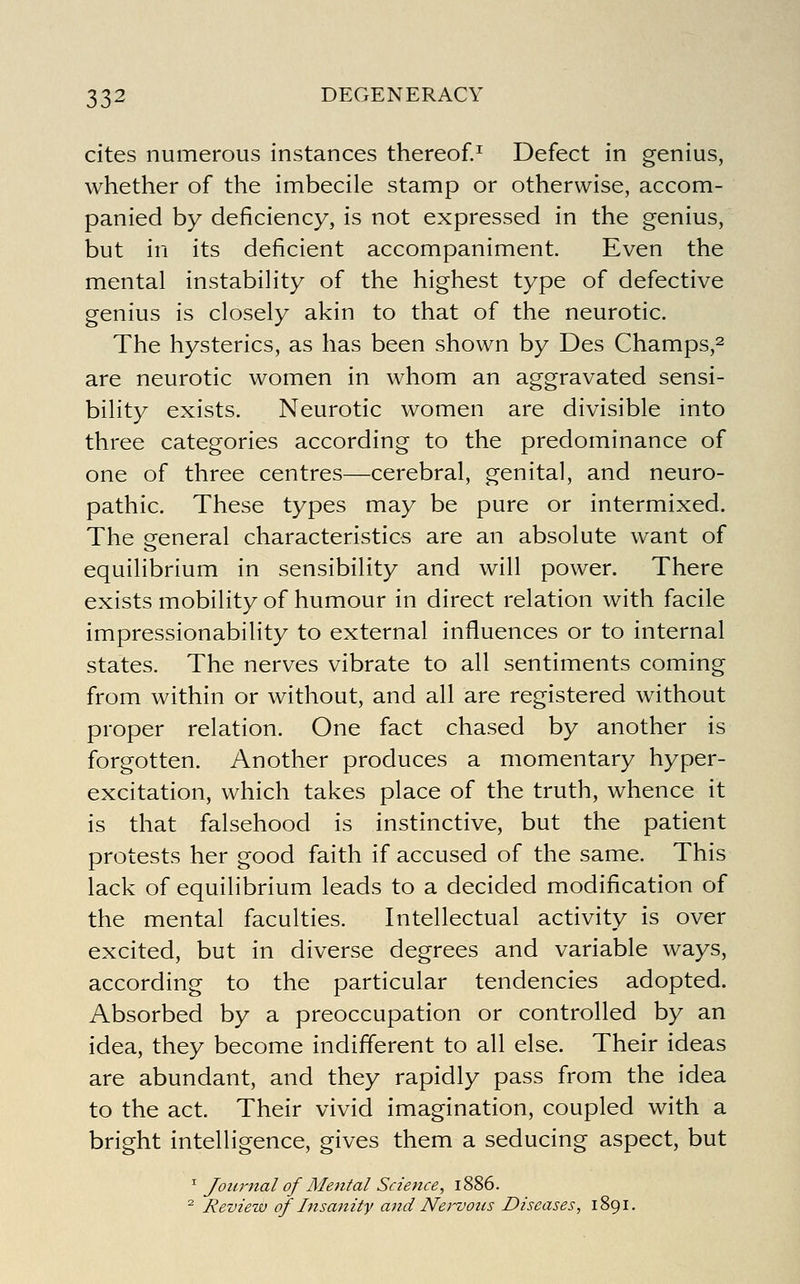 cites numerous instances thereof.^ Defect in genius, whether of the imbecile stamp or otherwise, accom- panied by deficiency, is not expressed in the genius, but in its deficient accompaniment. Even the mental instability of the highest type of defective genius is closely akin to that of the neurotic. The hysterics, as has been shown by Des Champs,^ are neurotic women in whom an aggravated sensi- bility exists. Neurotic women are divisible into three categories according to the predominance of one of three centres—cerebral, genital, and neuro- pathic. These types may be pure or intermixed. The general characteristics are an absolute want of equilibrium in sensibility and will power. There exists mobility of humour in direct relation with facile impressionability to external influences or to internal states. The nerves vibrate to all sentiments coming from within or without, and all are registered without proper relation. One fact chased by another is forgotten. Another produces a momentary hyper- excitation, which takes place of the truth, whence it is that falsehood is instinctive, but the patient protests her good faith if accused of the same. This lack of equilibrium leads to a decided modification of the mental faculties. Intellectual activity is over excited, but in diverse degrees and variable ways, according to the particular tendencies adopted. Absorbed by a preoccupation or controlled by an idea, they become indifferent to all else. Their ideas are abundant, and they rapidly pass from the idea to the act. Their vivid imagination, coupled with a bright intelligence, gives them a seducing aspect, but ^ Journal of Mental Science, i< ^ Review of Insanity and Nervous Diseases, 1891.