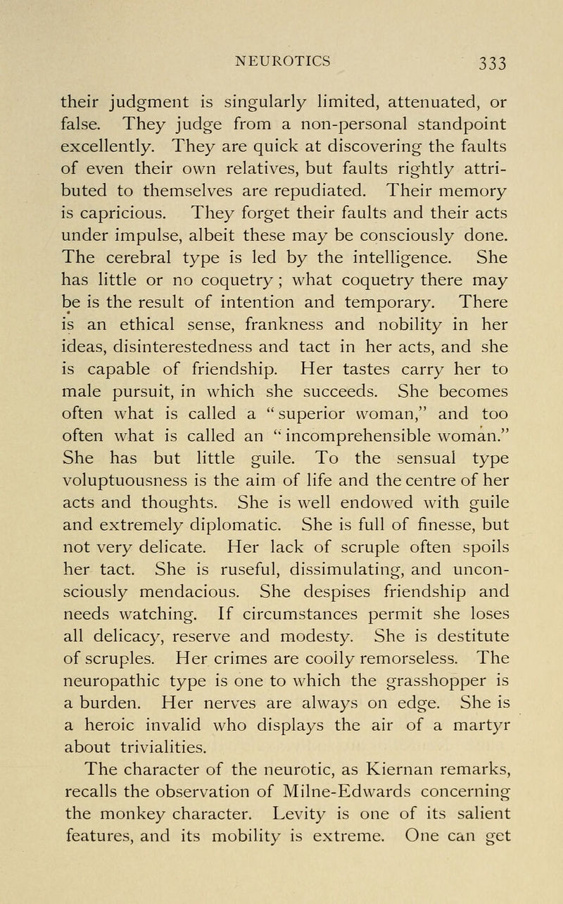 their judgment is singularly limited, attenuated, or false. They judge from a non-personal standpoint excellently. They are quick at discovering the faults of even their own relatives, but faults rightly attri- buted to themselves are repudiated. Their memory is capricious. They forget their faults and their acts under impulse, albeit these may be consciously done. The cerebral type is led by the intelligence. She has little or no coquetry ; what coquetry there may be is the result of intention and temporary. There is an ethical sense, frankness and nobility in her ideas, disinterestedness and tact in her acts, and she is capable of friendship. Her tastes carry her to male pursuit, in which she succeeds. She becomes often what is called a  superior woman, and too often what is called an '' incomprehensible woman. She has but little guile. To the sensual type voluptuousness is the aim of life and the centre of her acts and thoughts. She is well endowed with guile and extremely diplomatic. She is full of finesse, but not very delicate. Her lack of scruple often spoils her tact. She is ruseful, dissimulating, and uncon- sciously mendacious. She despises friendship and needs watching. If circumstances permit she loses all delicacy, reserve and modesty. She is destitute of scruples. Her crimes are coolly remorseless. The neuropathic type is one to which the grasshopper is a burden. Her nerves are always on edge. She is a heroic invalid who displays the air of a martyr about trivialities. The character of the neurotic, as Kiernan remarks, recalls the observation of Milne-Edwards concerning the monkey character. Levity is one of its salient features, and its mobility is extreme. One can get