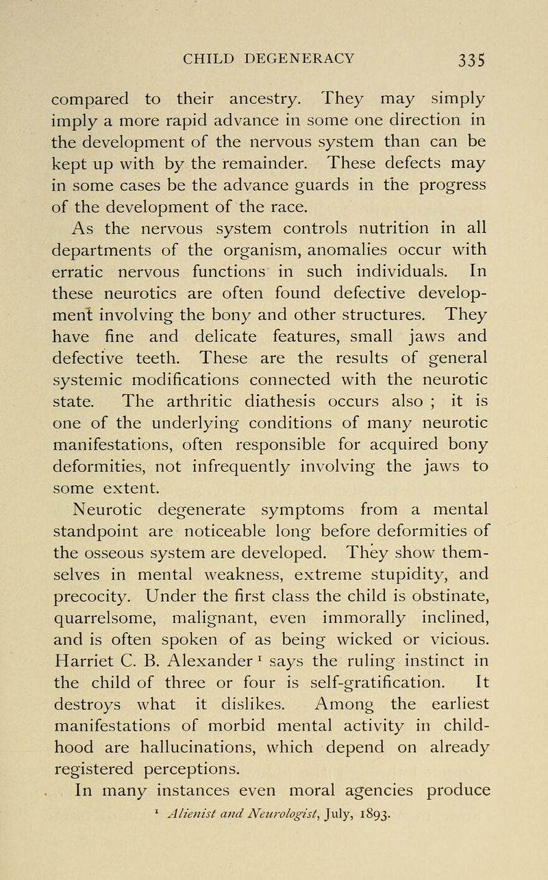 compared to their ancestry. They may simply imply a more rapid advance in some one direction in the development of the nervous system than can be kept up with by the remainder. These defects may in some cases be the advance guards in the progress of the development of the race. As the nervous system controls nutrition in all departments of the organism, anomalies occur with erratic nervous functions in such individuals. In these neurotics are often found defective develop- ment involving the bony and other structures. They have fine and delicate features, small jaws and defective teeth. These are the results of general systemic modifications connected with the neurotic state. The arthritic diathesis occurs also ; it is one of the underlying conditions of many neurotic manifestations, often responsible for acquired bony deformities, not infrequently involving the jaws to some extent. Neurotic degenerate symptoms from a mental standpoint are noticeable long before deformities of the osseous system are developed. They show them- selves in mental weakness, extreme stupidity, and precocity. Under the first class the child is obstinate, quarrelsome, malignant, even immorally inclined, and is often spoken of as being wicked or vicious. Harriet C. B. Alexander^ says the ruling instinct in the child of three or four is self-gratification. It destroys what it dislikes. Among the earliest manifestations of morbid mental activity in child- hood are hallucinations, which depend on already registered perceptions. In many instances even moral agencies produce ^ Alienist and Neurologist^^v\y, iSQS-