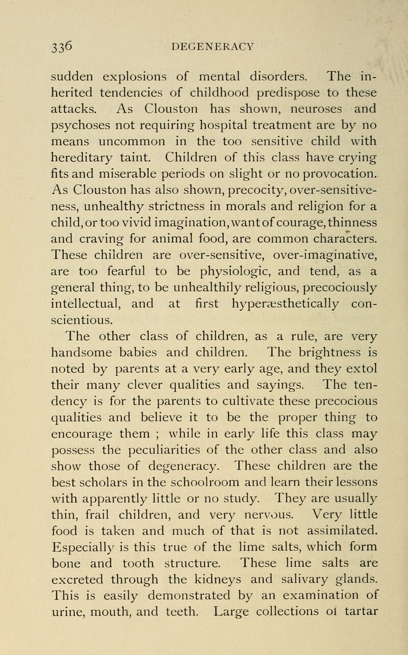 sudden explosions of mental disorders. The in- herited tendencies of childhood predispose to these attacks. As Clouston has shown, neuroses and psychoses not requiring hospital treatment are by no means uncommon in the too sensitive child with hereditary taint. Children of this class have cr3nng fits and miserable periods on slight or no provocation. As Clouston has also shown, precocity, over-sensitive- ness, unhealthy strictness in morals and religion for a child, or too vivid imagination, want of courage, thinness and craving for animal food, are common characters. These children are over-sensitive, over-imaginative, are too fearful to be physiologic, and tend, as a general thing, to be unhealthily religious, precociously intellectual, and at first hyperaesthetically con- scientious. The other class of children, as a rule, are very handsome babies and children. The brip:htness is noted by parents at a very early age, and they extol their many clever qualities and sayings. The ten- dency is for the parents to cultivate these precocious qualities and believe it to be the proper thing to encourage them ; while in early life this class may possess the peculiarities of the other class and also show those of degeneracy. These children are the best scholars in the schoolroom and learn their lessons with apparently little or no study. They are usually thin, frail children, and very nervous. Very little food is taken and much of that is not assimilated. Especially is this true of the lime salts, which form bone and tooth structure. These lime salts are excreted through the kidneys and salivary glands. This is easily demonstrated by an examination of urine, mouth, and teeth. Large collections ol tartar