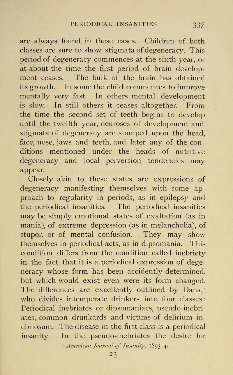 PERIODICAL INSANITIES 33/ are always found in these cases. Children of both classes are sure to show stigmata of degeneracy. This period of degeneracy commences at the sixth year, or at about the time the first period of brain develop- ment ceases. The bulk of the brain has obtained its growth. In some the child commences to improve mentally very fast. In others mental development is slow. In still others it ceases altogether. From the time the second set of teeth begins to develop until the twelfth year, neuroses of development and stigmata of degeneracy are stamped upon the head, face, nose, jaws and teeth, and later any of the con- ditions mentioned under the heads of nutritive degeneracy and local perversion tendencies may appear. Closely akin to these states are expressions of degeneracy manifesting themselves with some ap- proach to regularity in periods, as in epilepsy and the periodical insanities. The periodical insanities may be simply emotional states of exaltation (as in mania), of extreme depression (as in melancholia), of stupor, or of mental confusion. They may show themselves in periodical acts, as in dipsomania. This condition differs from the condition called inebriety in the fact that it is a periodical expression of dege- neracy whose form has been accidently determined, but which would exist even were its form changed. The differences are excellently outlined by Dana,^ who divides intemperate drinkers into four classes : Periodical inebriates or dipsomaniacs, pseudo-inebri- ates, common drunkards and victims of delirium in- ebriosum. The disease in the first class is a periodical insanity. In the pseudo-inebriates the desire for ^ American Journal of Insanity, 1893-4. 23