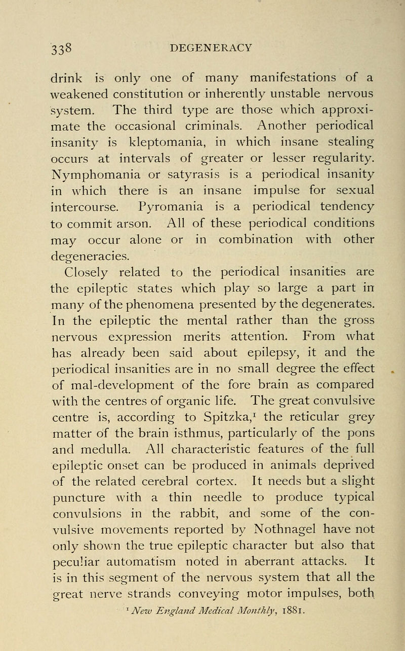 drink is only one of many manifestations of a weakened constitution or inherently unstable nervous system. The third type are those which approxi- mate the occasional criminals. Another periodical insanity is kleptomania, in which insane stealing occurs at intervals of greater or lesser regularity. Nymphomania or satyrasis is a periodical insanity in which there is an insane impulse for sexual intercourse. Pyromania is a periodical tendency to commit arson. All of these periodical conditions may occur alone or in combination with other degeneracies. Closely related to the periodical insanities are the epileptic states which play so large a part in many of the phenomena presented by the degenerates. In the epileptic the mental rather than the gross nervous expression merits attention. From what has already been said about epilepsy, it and the periodical insanities are in no small degree the effect of mal-development of the fore brain as compared with the centres of organic life. The great convulsive centre is, according to Spitzka,^ the reticular grey matter of the brain isthmus, particularly of the pons and medulla. All characteristic features of the full epileptic onset can be produced in animals deprived of the related cerebral cortex. It needs but a slight puncture with a thin needle to produce typical convulsions in the rabbit, and some of the con- vulsive movements reported by Nothnagel have not only shown the true epileptic character but also that peculiar automatism noted in aberrant attacks. It is in this segment of the nervous system that all the great nerve strands conveying motor impulses, both ' New England Medical Monthly, 1881.