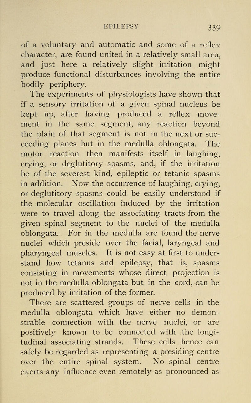 of a voluntary and automatic and some of a reflex character, are found united in a relatively small area, and just here a relatively slight irritation might produce functional disturbances involving the entire bodily periphery. The experiments of physiologists have shown that if a sensory irritation of a given spinal nucleus be kept up, after having produced a reflex move- ment in the same segment, any reaction beyond the plain of that segment is not in the next or suc- ceeding planes but in the medulla oblongata. The motor reaction then manifests itself in laughing, crying, or deglutitory spasms, and, if the irritation be of the severest kind, epileptic or tetanic spasms in addition. Now the occurrence of laughing, crying, or deglutitory spasms could be easily understood if the molecular oscillation induced by the irritation were to travel along the associating tracts from the given spinal segment to the nuclei of the medulla oblongata. For in the medulla are found the nerve nuclei which preside over the facial, laryngeal and pharyngeal muscles. It is not easy at first to under- stand how tetanus and epilepsy, that is, spasms consisting in movements whose direct projection is not in the medulla oblongata but in the cord, can be produced by irritation of the former. There are scattered groups of nerve cells in the medulla oblongata which have either no demon- strable connection with the nerve nuclei, or are positively known to be connected with the longi- tudinal associating strands. These cells hence can safely be regarded as representing a presiding centre over the entire spinal system. No spinal centre ^xerts any influence even remotely as pronounced as