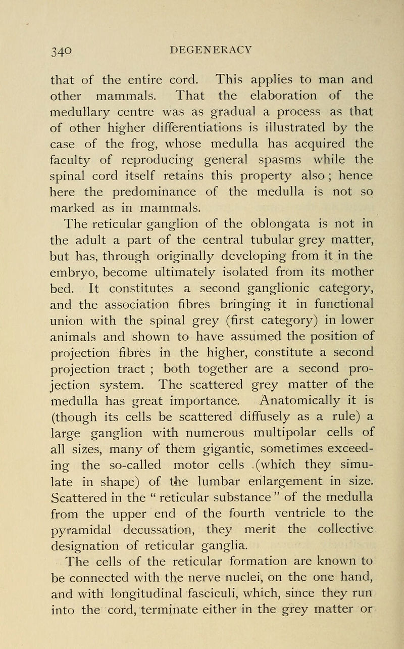 that of the entire cord. This appHes to man and other mammals. That the elaboration of the medullary centre was as gradual a process as that of other higher differentiations is illustrated by the case of the frog, whose medulla has acquired the faculty of reproducing general spasms while the spinal cord itself retains this property also ; hence here the predominance of the medulla is not so marked as in mammals. The reticular ganglion of the oblongata is not in the adult a part of the central tubular grey matter, but has, through originally developing from it in the embryo, become ultimately isolated from its mother bed. It constitutes a second ganglionic category, and the association fibres bringing it in functional union with the spinal grey (first category) in lower animals and shown to have assumed the position of projection fibres in the higher, constitute a second projection tract ; both together are a second pro- jection system. The scattered grey matter of the medulla has great importance. Anatomically it is (though its cells be scattered diffusely as a rule) a large ganglion with numerous multipolar cells of all sizes, many of them gigantic, sometimes exceed- ing the so-called motor cells (which they simu- late in shape) of the lumbar enlargement in size. Scattered in the  reticular substance  of the medulla from the upper end of the fourth ventricle to the pyramidal decussation, they merit the collective designation of reticular ganglia. The cells of the reticular formation are known to be connected with the nerve nuclei, on the one hand, and with longitudinal fasciculi, which, since they run into the cord, terminate either in the grey matter or