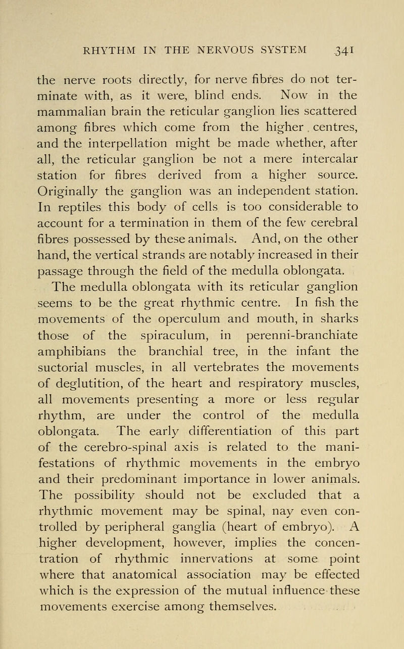 the nerve roots directly, for nerve fibres do not ter- minate with, as it were, blind ends. Now in the mammalian brain the reticular ganglion lies scattered among fibres which come from the higher . centres, and the interpellation might be made whether, after all, the reticular ganglion be not a mere intercalar station for fibres derived from a higher source. Originally the ganglion was an independent station. In reptiles this body of cells is too considerable to account for a termination in them of the few cerebral fibres possessed by these animals. And, on the other hand, the vertical strands are notably increased in their passage through the field of the medulla oblongata. The medulla oblongata with its reticular ganglion seems to be the great rhythmic centre. In fish the movements of the operculum and mouth, in sharks those of the spiraculum, in perenni-branchiate amphibians the branchial tree, in the infant the suctorial muscles, in all vertebrates the movements of deglutition, of the heart and respiratory muscles, all movements presenting a more or less regular rhythm, are under the control of the medulla oblongata. The early differentiation of this part of the cerebro-spinal axis is related to the mani- festations of rhythmic movements in the embryo and their predominant importance in lower animals. The possibility should not be excluded that a rhythmic movement may be spinal, nay even con- trolled by peripheral ganglia (heart of embryo). A higher development, however, implies the concen- tration of rhythmic innervations at some point where that anatomical association may be effected which is the expression of the mutual influence'these movements exercise among themselves.
