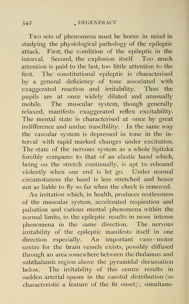 Two sets of phenomena must be borne in mind in studying the physiological pathology of the epileptic attack. First, the condition of the epileptic in the interval. Second, the explosion itself Too much attention is paid to the last, too little attention to the first. The constitutional epileptic is characterised by a general deficiency of tone associated with exaggerated reaction and irritability. Thus the pupils are at once widely dilated and unusually mobile. The muscular system, though generally relaxed, manifests exaggerated reflex excitability. The mental state is characterised at once by great indifference and undue irascibility. In the same way the vascular system is depressed in tone in the in- terval with rapid marked changes under excitation. The state of the nervous system as a whole Spitzka forcibly compares to that of an elastic band which, being on the stretch continually, is apt to rebound violently when one end is let go. Under normal circumstances the band is less stretched and hence not as liable to fly so far when the check is removed. An irritation which, in health, produces restlessness of the muscular system, accelerated respiration and pulsation and various mental phenomena within the normal limits, in the epileptic results in more intense phenomena in the same direction. The nervous irritability of the epileptic manifests itself in one direction especially. An important vaso - motor centre for the brain vessels exists, possibly diffused through an area somewhere between the thalamus and subthalamic region above the pyramidal decussation below. The irritability of this centre results in sudden arterial spasm in the carotid distribution (so characteristic a feature of the fit onset) ; simultane-