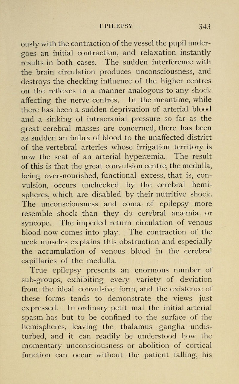 ously with the contraction of the vessel the pupil under- goes an initial contraction, and relaxation instantly results in both cases. The sudden interference with the brain circulation produces unconsciousness, and destroys the checking influence of the higher centres on the reflexes in a manner analogous to any shock affecting the nerve centres. In the meantime, while there has been a sudden deprivation of arterial blood and a sinking of intracranial pressure so far as the great cerebral masses are concerned, there has been as sudden an influx of blood to the unaffected district of the vertebral arteries whose irrigation territory is now the seat of an arterial hyperaemia. The result of this is that the great convulsion centre, the medulla, being over-nourished, functional excess, that is, con- vulsion, occurs unchecked by the cerebral hemi- spheres, which are disabled by their nutritive shock. The unconsciousness and coma of epilepsy more resemble shock than they do cerebral anaemia or syncope. The impeded return circulation of venous blood now comes into play. The contraction of the neck muscles explains this obstruction and especially the accumulation of venous blood in the cerebral capillaries of the medulla. True epilepsy presents an enormous number of sub-groups, exhibiting every variety of deviation from the ideal convulsive formi, and the existence of these forms tends to demonstrate the views just expressed. In ordinary petit mal the initial arterial spasm has but to be confined to the surface of the hemispheres, leaving the thalamus ganglia undis- turbed, and it can readily be understood how the momentary unconsciousness or abolition of cortical function can occur without the patient falling, his
