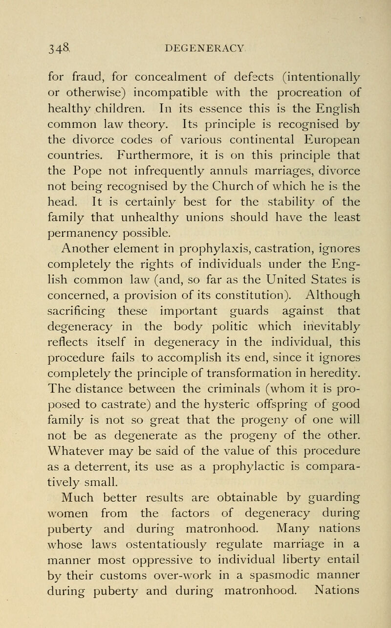 for fraud, for concealment of defects (intentionally or otherwise) incompatible with the procreation of healthy children. In its essence this is the English common law theory. Its principle is recognised by the divorce codes of various continental European countries. Furthermore, it is on this principle that the Pope not infrequently annuls marriages, divorce not being recognised by the Church of which he is the head. It is certainly best for the stability of the family that unhealthy unions should have the least permanency possible. Another element in prophylaxis, castration, ignores completely the rights of individuals under the Eng- lish common law (and, so far as the United States is concerned, a provision of its constitution). Although sacrificing these important guards against that degeneracy in the body politic which inevitably reflects itself in degeneracy in the individual, this procedure fails to accomplish its end, since it ignores completely the principle of transformation in heredity. The distance between the criminals (whom it is pro- posed to castrate) and the hysteric offspring of good family is not so great that the progeny of one will not be as degenerate as the progeny of the other. Whatever may be said of the value of this procedure as a deterrent, its use as a prophylactic is compara- tively small. Much better results are obtainable by guarding women from the factors of degeneracy during puberty and during matronhood. Many nations whose laws ostentatiously regulate marriage in a manner most oppressive to individual liberty entail by their customs over-work in a spasmodic manner during puberty and during matronhood. Nations