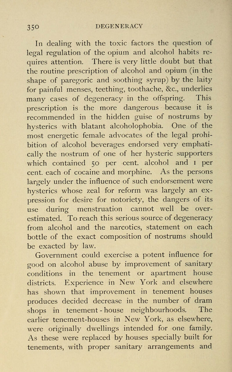 In dealing with the toxic factors the question of legal regulation of the opium and alcohol habits re- quires attention. There is very little doubt but that the routine prescription of alcohol and opium (in the shape of paregoric and soothing syrup) by the laity for painful menses, teething, toothache, &c., underlies many cases of degeneracy in the offspring. This prescription is the more dangerous because it is recommended in the hidden guise of nostrums by hysterics with blatant alcoholophobia. One of the most energetic female advocates of the legal prohi- bition of alcohol beverages endorsed very emphati- cally the nostrum of one of her hysteric supporters which contained 50 per cent, alcohol and i per cent, each of cocaine and morphine. As the persons largely under the influence of such endorsement were hysterics whose zeal for reform was largely an ex- pression for desire for notoriety, the dangers of its use during menstruation cannot well be over- estimated. To reach this serious source of degeneracy from alcohol and the narcotics, statement on each bottle of the exact composition of nostrums should be exacted by law. Government could exercise a potent influence for good on alcohol abuse by improvement of sanitary conditions in the tenement or apartment house districts. Experience in New York and elsewhere has shown that improvement in tenement houses produces decided decrease in the number of dram shops in tenement - house neighbourhoods. The earlier tenement-houses in New York, as elsewhere, were originally dwellings intended for one family. As these were replaced by houses specially built for tenements, with proper sanitary arrangements and