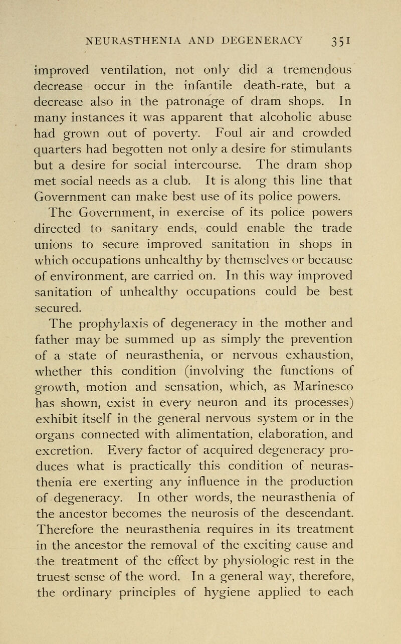 NEURASTHENIA AND DEGENERACY 35 I improved ventilation, not only did a tremendous decrease occur in the infantile death-rate, but a decrease also in the patronage of dram shops. In many instances it was apparent that alcoholic abuse had grown out of poverty. Foul air and crowded quarters had begotten not only a desire for stimulants but a desire for social intercourse. The dram shop met social needs as a club. It is along this line that Government can make best use of its police powers. The Government, in exercise of its police powers directed to sanitary ends, could enable the trade unions to secure improved sanitation in shops in which occupations unhealthy by themselves or because of environment, are carried on. In this way improved sanitation of unhealthy occupations could be best secured. The prophylaxis of degeneracy in the mother and father may be summed up as simply the prevention of a state of neurasthenia, or nervous exhaustion, whether this condition (involving the functions of growth, motion and sensation, which, as Marinesco has shown, exist in every neuron and its processes) exhibit itself in the general nervous system or in the organs connected with alimentation, elaboration, and excretion. Every factor of acquired degeneracy pro- duces what is practically this condition of neuras- thenia ere exerting any influence in the production of degeneracy. In other words, the neurasthenia of the ancestor becomes the neurosis of the descendant Therefore the neurasthenia requires in its treatment in the ancestor the removal of the exciting cause and the treatment of the effect by physiologic rest in the truest sense of the word. In a general wa}^, therefore, the ordinary principles of hygiene applied to each