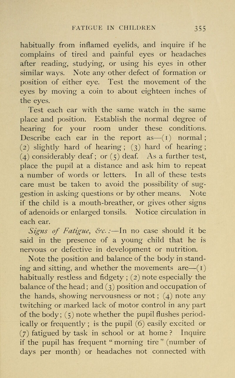 habitually from inflamed eyelids, and inquire if he complains of tired and painful eyes or headaches after reading, studying, or using his eyes in other similar ways. Note any other defect of formation or position of either eye. Test the movement of the eyes by moving a coin to about eighteen inches of the eyes. Test each ear with the same watch in the same place and position. Establish the normal degree of hearing for your room under these conditions. Describe each ear in the report as—(i) normal ; (2) slightly hard of hearing ; (3) hard of hearing ; (4) considerably deaf; or (5) deaf As a further test, place the pupil at a distance and ask him to repeat a number of words or letters. In all of these tests care must be taken to avoid the possibility of sug- gestion in asking questions or by other means. Note if the child is a mouth-breather, or gives other signs of adenoids or enlarged tonsils. Notice circulation in each ear. Signs of Fatigue, crc :—In no case should it be said in the presence of a young child that he is nervous or defective in development or nutrition. Note the position and balance of the body in stand- ing and sitting, and whether the movements are—(i) habitually restless and fidgety ; (2) note especially the balance of the head; and (3) position and occupation of the hands, showing nervousness or not; (4) note any twitching or marked lack of motor control in any part of the body; (5) note whether the pupil flushes period- ically or frequently ; is the pupil (6) easily excited or (7) fatigued by task in school or at home ? Inquire if the pupil has frequent  morning tire  (number of days per month) or headaches not connected with