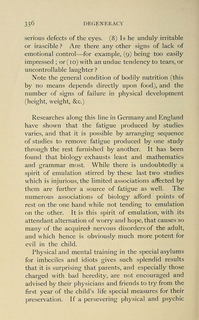 serious defects of the eyes. (8) Is he unduly irritable or irascible ? Are there any other signs of lack of emotional control—for example, (9) being too easily impressed ; or (10) with an undue tendency to tears, or uncontrollable laughter ? Note the general condition of bodily nutrition (this by no means depends directly upon food), and the number of signs of failure in physical development (height, weight, &c.) Researches along this line in Germany and England have shown that the fatigue produced by studies varies, and that it is possible by arranging sequence of studies to remove fatigue produced by one study through the rest furnished by another. It has been found that biology exhausts least and mathematics and grammar most. While there is undoubtedly a spirit of emulation stirred by these last two studies which is injurious, the limited associations affected by them are further a source of fatigue as well. The numerous associations of biology afford points of rest on the one hand while not tending to emulation on the other. It is this spirit of emulation, with its attendant alternation of worry and hope, that causes so many of the acquired nervous disorders of the adult, and which hence is obviously much more potent for evil in the child. Physical and mental training in the special asylums for imbeciles and idiots gives such splendid results that it is surprising that parents, and especially those charged with bad heredity, are not encouraged and advised by their physicians and friends to try from the first year of the child's life special measures for their preservation. If a persevering physical and psychic