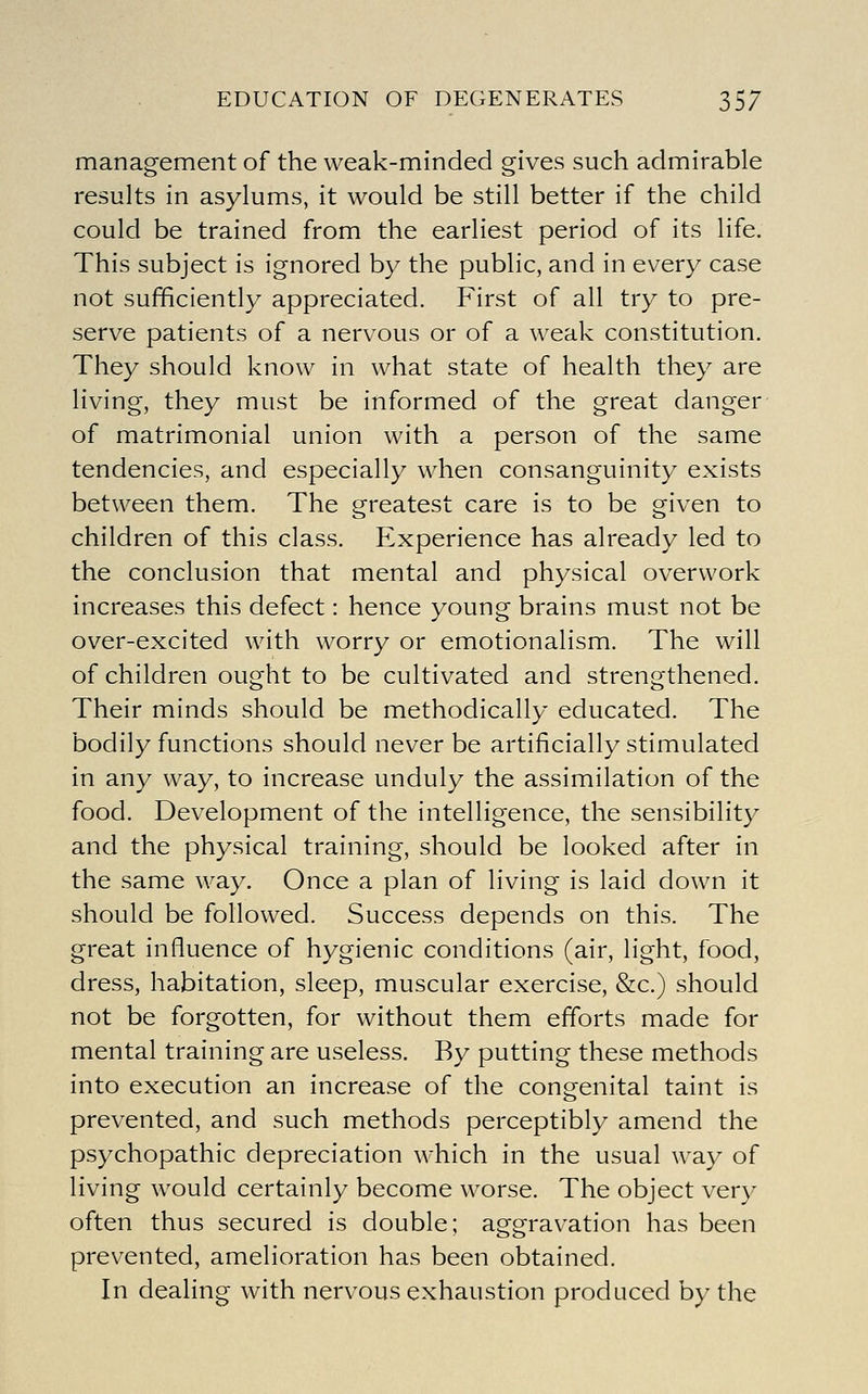 EDUCATION OF DEGENERATES 35/ management of the weak-minded gives such admirable results in asylums, it would be still better if the child could be trained from the earliest period of its life. This subject is ignored by the public, and in every case not sufficiently appreciated. First of all try to pre- serve patients of a nervous or of a weak constitution. They should know in what state of health they are living, they must be informed of the great danger of matrimonial union with a person of the same tendencies, and especially when consanguinity exists between them. The greatest care is to be given to children of this class. Experience has already led to the conclusion that mental and physical overwork increases this defect: hence young brains must not be over-excited with worry or emotionalism. The will of children ought to be cultivated and strengthened. Their minds should be methodically educated. The bodily functions should never be artificially stimulated in any way, to increase unduly the assimilation of the food. Development of the intelligence, the sensibility and the physical training, should be looked after in the same way. Once a plan of living is laid down it should be followed. Success depends on this. The great influence of hygienic conditions (air, light, food, dress, habitation, sleep, muscular exercise, &c.) should not be forgotten, for without them efforts made for mental training are useless. By putting these methods into execution an increase of the congenital taint is prevented, and such methods perceptibly amend the psychopathic depreciation which in the usual way of living would certainly become worse. The object very often thus secured is double; aggravation has been prevented, amelioration has been obtained. In dealing with nervous exhaustion produced by the