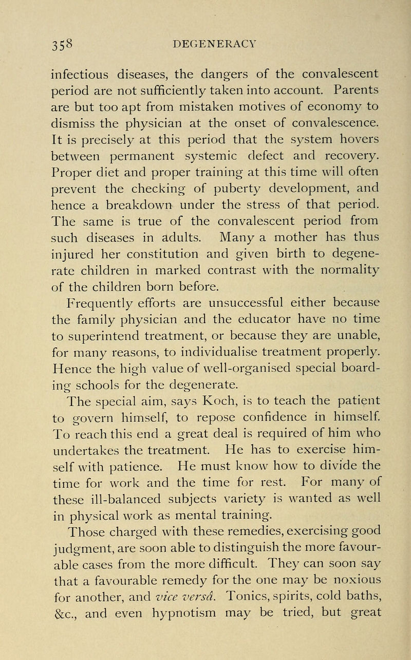 infectious diseases, the dangers of the convalescent period are not sufficiently taken into account. Parents are but too apt from mistaken motives of economy to dismiss the physician at the onset of convalescence. It is precisely at this period that the system hovers between permanent systemic defect and recovery. Proper diet and proper training at this time will often prevent the checking of puberty development, and hence a breakdown under the stress of that period. The same is true of the convalescent period from such diseases in adults. Many a mother has thus injured her constitution and given birth to degene- rate children in marked contrast with the normality of the children born before. Frequently efforts are unsuccessful either because the family physician and the educator have no time to superintend treatment, or because they are unable, for many reasons, to individualise treatment properly. Hence the high value of well-organised special board- ing schools for the degenerate. The special aim, says Koch, is to teach the patient to govern himself, to repose confidence in himself To reach this end a great deal is required of him who undertakes the treatment. He has to exercise him- self with patience. He must know how to divide the time for work and the time for rest. For many of these ill-balanced subjects variety is wanted as well in physical work as mental training. Those charged with these remedies, exercising good judgment, are soon able to distinguish the more favour- able cases from the more difficult. They can soon say that a favourable remedy for the one may be noxious for another, and vice versa. Tonics, spirits, cold baths, &c., and even hypnotism may be tried, but great