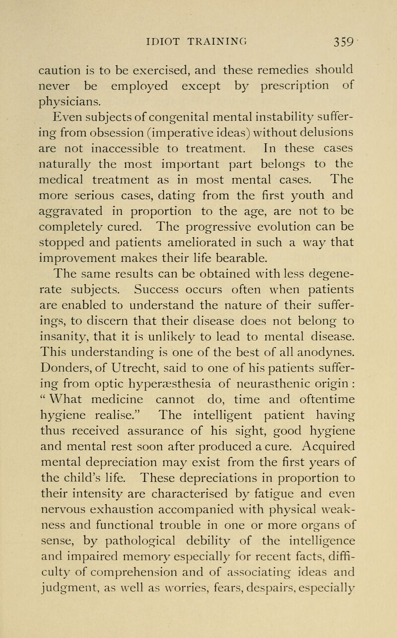caution is to be exercised, and these remedies should never be employed except by prescription of physicians. Even subjects of congenital mental instability suffer- ing from obsession (imperative ideas) without delusions are not inaccessible to treatment. In these cases naturally the most important part belongs to the medical treatment as in most mental cases. The more serious cases, dating from the first youth and aggravated in proportion to the age, are not to be completely cured. The progressive evolution can be stopped and patients ameliorated in such a way that improvement makes their life bearable. The same results can be obtained with less degene- rate subjects. Success occurs often when patients are enabled to understand the nature of their suffer- ings, to discern that their disease does not belong to insanity, that it is unlikely to lead to mental disease. This understanding is one of the best of all anodynes. Bonders, of Utrecht, said to one of his patients suffer- ing from optic hyperaesthesia of neurasthenic origin :  What medicine cannot do, time and oftentime hygiene realise. The intelligent patient having thus received assurance of his sight, good hygiene and mental rest soon after produced a cure. Acquired mental depreciation may exist from the first years of the child's life. These depreciations in proportion to their intensity are characterised by fatigue and even nervous exhaustion accompanied with physical weak- ness and functional trouble in one or more organs of sense, by pathological debility of the intelligence and impaired memory especiall}' for recent facts, diffi- culty of comprehension and of associating ideas and judgment, as well as worries, fears, despairs, especially