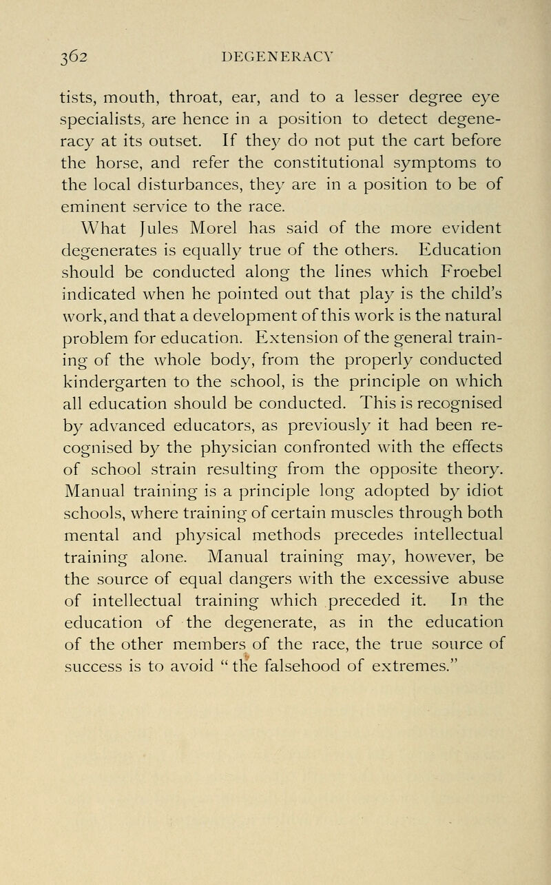 tists, mouth, throat, ear, and to a lesser degree eye speciaHsts, are hence in a position to detect degene- racy at its outset. If they do not put the cart before the horse, and refer the constitutional symptoms to the local disturbances, they are in a position to be of eminent service to the race. What Jules Morel has said of the more evident degenerates is equally true of the others. Education should be conducted along the lines which Froebel indicated when he pointed out that play is the child's work, and that a development of this work is the natural problem for education. Extension of the general train- ing of the whole body, from the properly conducted kindergarten to the school, is the principle on which all education should be conducted. This is recognised by advanced educators, as previously it had been re- cognised by the physician confronted with the effects of school strain resulting from the opposite theory. Manual training is a principle long adopted by idiot schools, where training of certain muscles through both mental and physical methods precedes intellectual training alone. Manual training may, however, be the source of equal dangers with the excessive abuse of intellectual training which preceded it. In the education of the degenerate, as in the education of the other members of the race, the true source of success is to avoid  the falsehood of extremes.