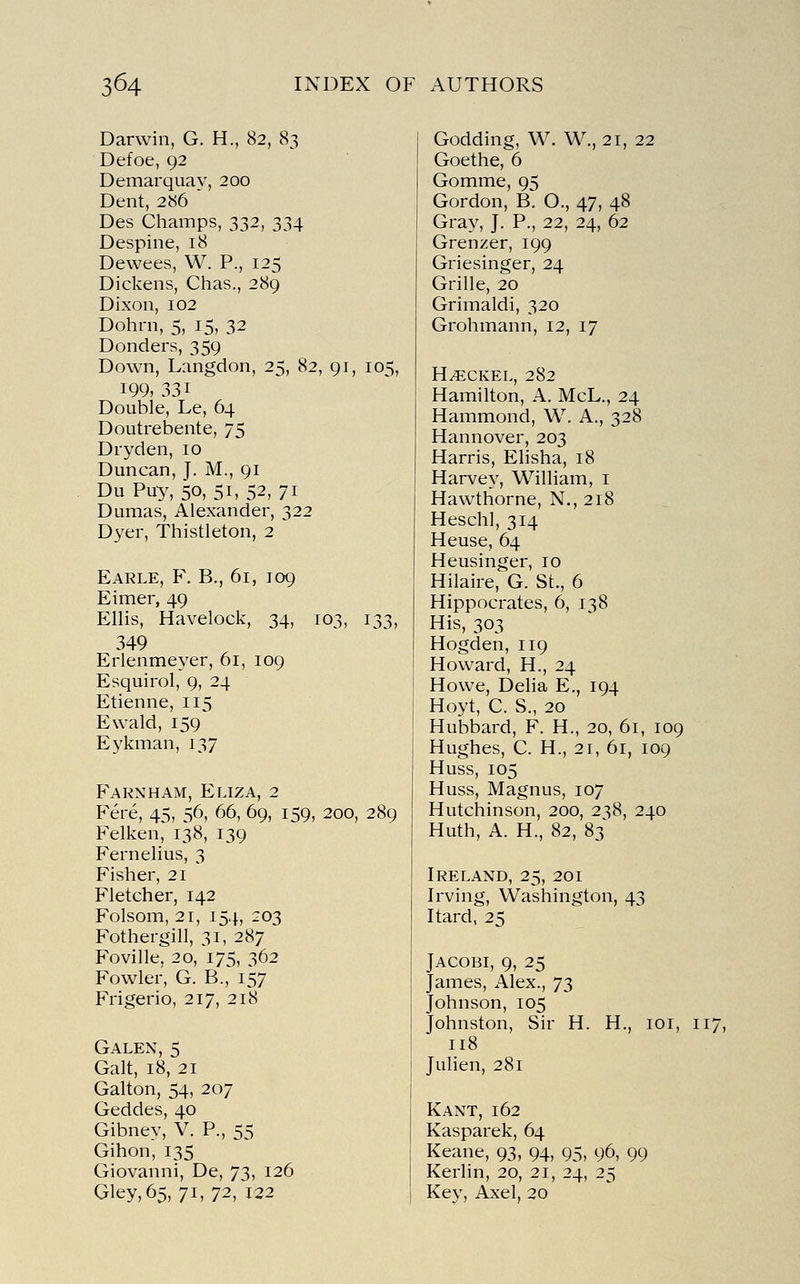 Darwin, G. H., 82, 83 Defoe, 92 Demarquay, 200 Dent, 286 Des Champs, 332, 334 Despine, 18 Dewees, W. P., 125 Dickens, Chas., 289 Dixon, 102 Dohrn, 5, 15, 32 Donders, 359 Down, Langdon, 25, 82, 91, 105, 199, 331 Double, Le, 64 Doutrebente, 75 Dryden, 10 Duncan, J. M., 91 Du Puy, 50, 51, 52, 7i Dumas, Alexander, 322 Dyer, Thistleton, 2 Earle, F. B., 61, 109 Eimer, 49 Ellis, Havelock, 34, 103, 133, 349 Erlenmeyer, 61, 109 Esquirol, 9, 24 Etienne, 115 Ewald, 159 Eykman, 137 Fakxham, Eliza, 2 Fere, 45, 56, 66, 69, 159, 200, 289 Felken, 138, 139 Fernelius, 3 Fisher, 21 Fletcher, 142 Folsom, 21, 154, 203 Fothergill, 31, 287 Foville, 20, 175, 362 Fowler, G. B., 157 Frigerio, 217, 218 Galen, 5 Gait, 18, 21 Galton, 54, 207 Geddes, 40 Gibney, V. P, 55 Gihon, 135 Giovanni, De, 73, 126 Godding, W. W., 21, 22 Goethe, 6 Gomme, 95 Gordon, B. O., 47, 48 Gray, J. P., 22, 24, 62 Grenzer, 199 Griesinger, 24 Grille, 20 Grimaldi, 320 Grohmann, 12, 17 H^CKEL, 282 Hamilton, A. McL., 24 Hammond, W. A., 328 Hannover, 203 Harris, Elisha, 18 Harvey, William, i Hawthorne, N., 218 Heschl, 314 Heuse, 64 Heusinger, 10 Hilaire, G. St., 6 Hippocrates, 6, 138 His, 303 Hogden, 119 Howard, H., 24 Howe, Delia E., 194 Hoyt, C. S., 20 Hubbard, F. H., 20, 61, 109 Hughes, C. H., 21, 61, 109 Huss, 105 Huss, Magnus, 107 Hutchinson, 200, 238, 240 Huth, A. H., 82, 83 Ireland, 25, 201 Irving, Washington, 43 Itard, 25 jACOBi, 9, 25 James, Alex., 73 Johnson, 105 Johnston, Sir H. H., loi, 117, 118 Julien, 281 Kant, 162 Kasparek, 64 Keane, 93, 94, 95, 96, 99 Kerlin, 20, 21, 24, 25