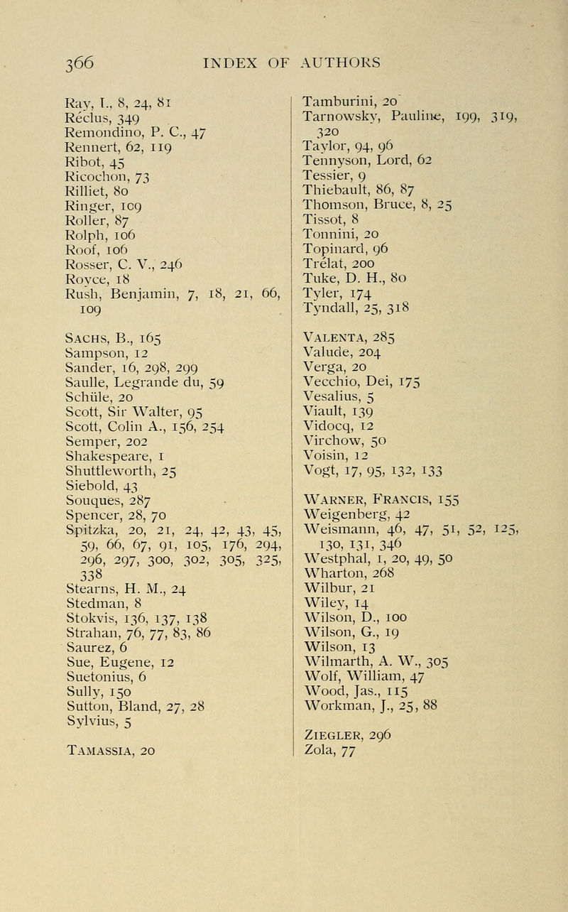Ray, T., 8, 24, 81 Reclus, 349 Remondino, P. C, 47 Rennert, 62, 119 Ribot, 45 Ricochon, 73 Rilliet, 80 Ringer, 109 Roller, 87 Rolph, 106 Roof, 106 Rosser, C. V., 246 Royce, 18 Rush, Benjamin, 7, 18, 21, 66, 109 Sachs, B., 165 Sampson, 12 Sander, 16, 298, 299 Saulle, Legrande du, 59 Schiile, 20 Scott, Sir Walter, 95 Scott, Colin A., 156, 254 Semper, 202 Shakespeare, i Shuttle worth, 25 Siebold, 43 Souques, 287 Spencer, 28, 70 Spiti^ka, 20, 21, 24, 42, 43, 45, 59, 66, 67, 91, 105, 176, 294, 296, 297, 300, 302, 305, 325, 338 Stearns, H. M., 24 Stedman, 8 Stokvis, 136, 137, 138 Strahan, 76, yy, 83, 86 Saurez, 6 Sue, Eugene, 12 Suetonius, 6 Sully, 150 Sutton, Bland, 27, 28 Sylvius, 5 Tamassia, 20 Tamburini, 20 Tarnowsky, Paulin*;, 199, 319, 320 Taylor, 94, 96 Tennyson, Lord, 62 Tessier, 9 Thiebault, 86, 87 Thomson, Bruce, 8, 25 Tissot, 8 Tonnini, 20 Topinard, 96 Trelat, 200 Tuke, D. H., 80 Tyler, 174 Tyndall, 25, 318 Valenta, 285 Valude, 204 Verga, 20 Vecchio, Dei, 175 Vesalius, 5 Viault, 139 Vidocq, 12 Virchow, 50 Voisin, 12 Vogt, 17, 95, 132, 133 Warner, Francis, 155 Weigenberg, 42 Weismann, 46, 47, 51, 52, 125, 130, 131, 346 Westphal, i, 20, 49, 50 Wharton, 268 Wilbur, 21 Wiley, 14 Wilson, D., 100 Wilson, G., 19 Wilson, 13 Wilmarth, A. W., 305 Wolf, William, 47 Wood, Jas., 115 Workman, J., 25, 88 Ziegler, 296 Zola, yy