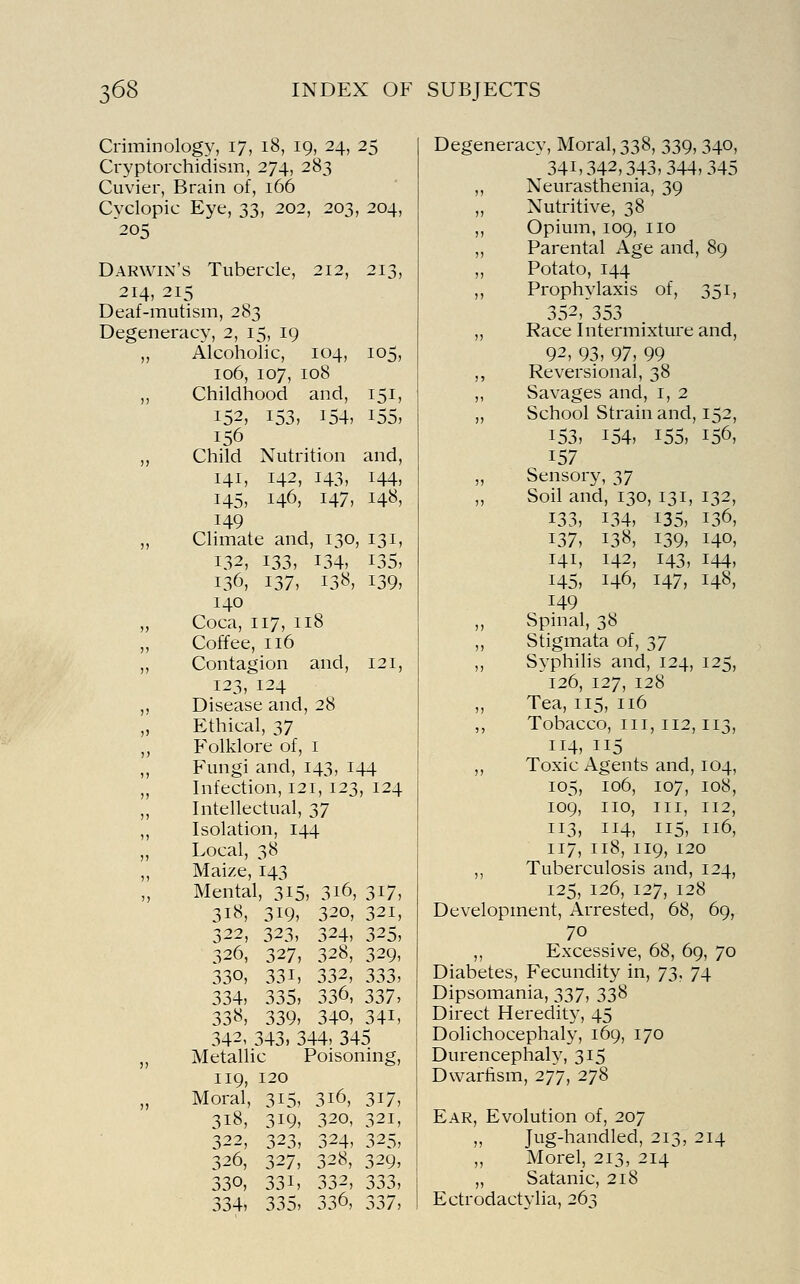 Criminology, 17, 18, 19, 24, 25 Cryptorchidism, 274, 283 Cuvier, Brain of, 166 C\xlopic Eye, 33, 202, 203, 204, 205 Darw ix's Tubercle, 212, 213, 214, 215 Deaf-mutism, 283 Degeneracy, 2, 15, 19 J) Alcoholic, 104, 105, 106, 107, 108 )) Childhood and, 151, 152, 153, 154, 155, 156 )> Child Nutrition and, 141, 142, 143, 144, 145, 146, 147, 148, 149 )) Climate and, 130, 131, 132, 133, 134, 135, 136, 137, 138, 139, 140 )) Coca, 117, 118 )j Coffee, 116 )» Contagion and, 121, 123, 124 )) Disease and, 28 )) Ethical, 37 ,) Folklore of, i )) Fungi and, 143, 144 ,, Infection, 121, 123, 124 J, Intellectual, 37 1) Isolation, 144 )j Local, 38 )) Maize, 143 ') Mental, 315, 3i6, 317, 318, 319, 320, 321, 322, 323, 324, 325, 326, 327, 328, 329, 330, 331, 332, 333, 334, 335, 336, 337, 338, 339, 340, 341, 342, 343, 344, 345 )) Metallic Poisoning, 119, 120 )) Moral, 315, 316, 317, 318, 319, 320, 321, 322, 323, 324, 325, 326, 327, 328, 329, 330, 331, 332, 333, 334, 335, 336, 337, Degeneracy, Moral, 338, 339, 340, 341,342,343,344,345 ,, Neurasthenia, 39 „ Nutritive, 38 ,, Opium, 109, no ,, Parental Age and, 89 „ Potato, 144 ,, Prophylaxis of, 351, 352,'353 „ Race Intermixture and, 92, 93, 97, 99 ,, Reversional, 38 ,, Savages and, i, 2 „ School Strain and, 152, 153, 154, 155, 156, 157 „ Sensory, 37 „ Soil and, 130, 131, 132, 133, 134, 135, 136, 137, 138, 139, 140, 141, 142, 143, 144, 145, 146, 147, 148, 149 „ Spinal, 38 Stigmata of, 37 ,, Syphilis and, 124, 125, 126, 127, 128 Tea, 115, 116 ,, Tobacco, III, 112,113, 114, 115 ,, Toxic Agents and, 104, 105, 106, 107, 108, 109, no. III, 112, 113, 114, 115, 116, 117, 118, 119, 120 ,, Tuberculosis and, 124, 125, 126, 127, 128 Development, Arrested, 68, 69, 70 ,, Excessive, 68, 69, 70 Diabetes, Fecundity in, y^^ 74 Dipsomania, 337, 338 Direct Heredity, 45 Dolichocephaly, 169, 170 Durencephaly, 315 Dwarfism, 277, 278 Ear, Evolution of, 207 „ Jug-handled, 213, 214 „ Morel, 213, 214 „ Satanic, 218 Ectrodactylia, 263