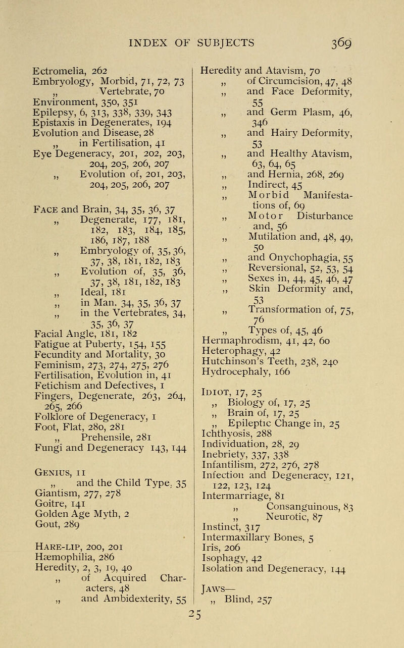 Ectromelia, 262 Embryology, Morbid, 71, 72, 73 „ Vertebrate, 70 Environment, 350, 351 Epilepsy, 6, 313, 338, 339, 343 Epistaxis in Degenerates, 194 Evolution and Disease, 28 ,, in Fertilisation, 41 Eye Degeneracy, 201, 202, 203, 204, 205, 206, 207 „ Evolution of, 201, 203, 204, 205, 206, 207 Face and Brain, 34, 35, 36, 37 „ Degenerate, 177, 181, 182, 183, 184, 185, 186, 187, 188 „ Embryology of, 35,36, 37, 38, 181, 182, 183 „ Evolution of, 35, 36, 37, 38, 181, 182, 183 „ Ideal, 181 in Man. 34, 35, 36, 37 „ in the Vertebrates, 34, 35, 36, 37 Facial Angle, 181, 182 Fatigue at Puberty, 154, 155 Fecundity and Mortality, 30 Feminism, 273, 274, 275, 276 Fertilisation, Evolution in, 41 Fetichism and Defectives, i Fingers, Degenerate, 263, 264, 265, 266 Folklore of Degeneracy, i Foot, Flat, 280, 281 ,, Prehensile, 281 Fungi and Degeneracy 143, 144 Genius, ii „ and the Child Type,. 35 Giantism, 277, 278 Goitre, 141 Golden Age Myth, 2 Gout, 289 Hare-lip, 200, 201 Haemophilia, 286 Heredity, 2, 3, 19, 40 ,, of Acquired Char- acters, 48 „ and Ambidexterity, 55 Heredity and Atavism, 70 „ of Circumcision, 47, 48 ,, and Face Deformity, 55 „ and Germ Plasm, 46, 346 ,, and Hairy Deformity, 53 ,, and Healthy Atavism, 63, 64, 65 ,, and Hernia, 268, 269 „ Indirect, 45 „ Morbid Manifesta- tions of, 69 ,, Motor Disturbance and, 56 ,, Mutilation and, 48, 49, 50 ,, and Onychophagia, 55 ,, Reversional, 52, 53, 54 „ Sexes in, 44, 45, 46, 47 ,, Skin Deformity and, 53 „ Transformation of, 75, 76 „ Types of, 45, 46 Hermaphrodism, 41, 42, 60 Heterophag}', 42 Hutchinson's Teeth, 238, 240 Hydrocephaly, 166 Idiot, 17, 25 „ Biology of, 17, 25 ,, Brain of, 17, 25 ,, Epileptic Change in, 25 Ichthyosis, 288 Individuation, 28, 29 Inebriety, 337, 338 Infantihsm, 272, 276, 278 Infection and Degeneracy, 121, 122, 123, 124 Intermarriage, 81 „ Consanguinous, 83 „ Neurotic, 87 Instinct, 317 Intermaxillary Bones, 5 Iris, 206 Isophagy, 42 Isolation and Degeneracy, 144 Jaws— „ BHnd, 257 25