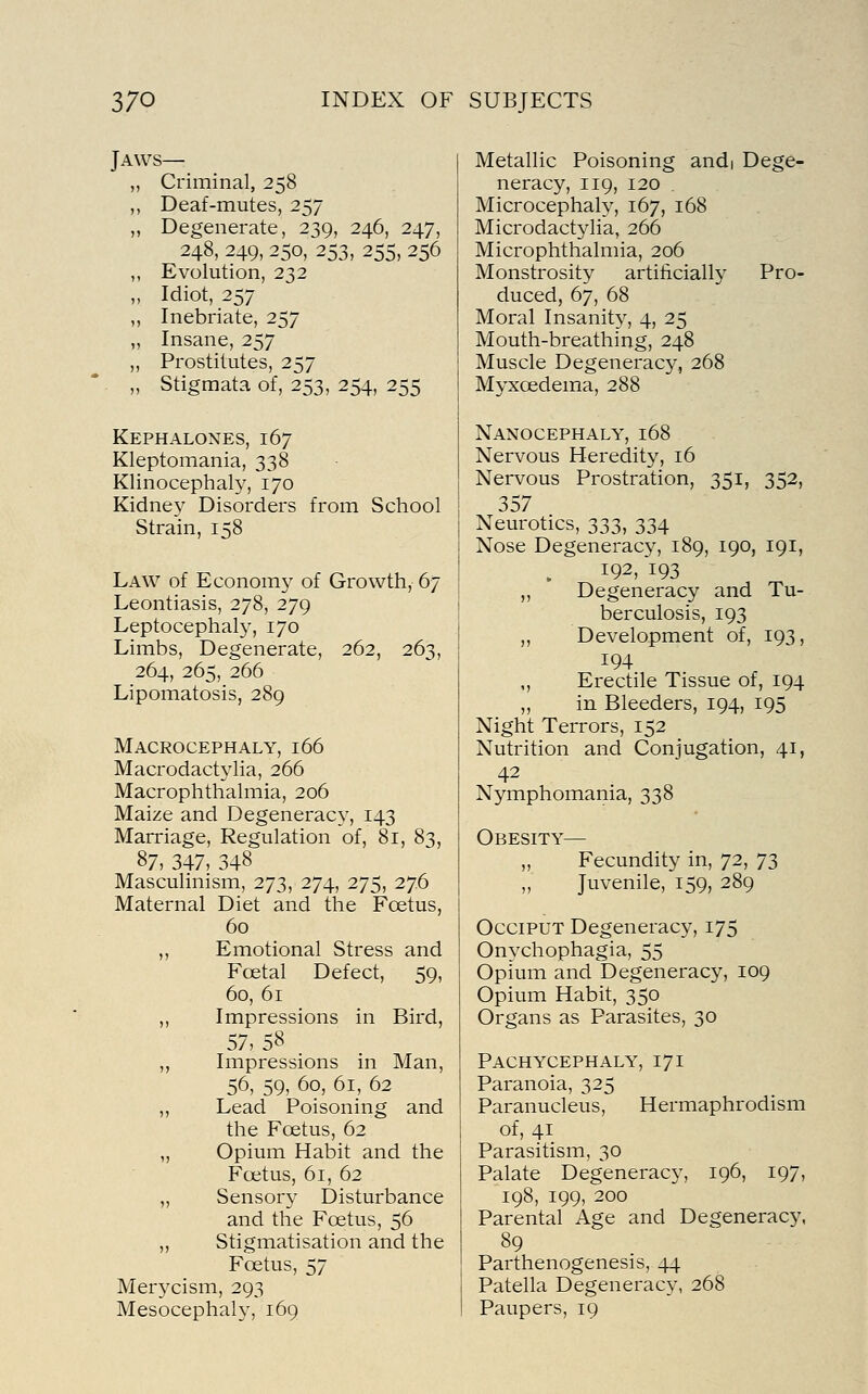 Jaws— „ Criminal, 258 ,, Deaf-mutes, 257 „ Degenerate, 239, 246, 247, 248, 249, 250, 253, 255, 256 ,, Evolution, 232 „ Idiot, 257 ,, Inebriate, 257 ,, Insane, 257 ,, Prostitutes, 257 „ Stigmata of, 253, 254, 255 Kephalones, 167 Kleptomania, 338 Klinocephaly, 170 Kidney Disorders from School Strain, 158 Law of Economy of Growth, 67 Leontiasis, 278, 279 Leptocephaly, 170 Limbs, Degenerate, 262, 263, 264, 265, 266 Lipomatosis, 289 Macrocephaly, 166 Macrodactylia, 266 Macrophthalmia, 206 Maize and Degeneracy, 143 Marriage, Regulation of, 81, 83, 87, 347, 348 Masculinism, 273, 274, 275, 276 Maternal Diet and the Foetus, 60 ,, Emotional Stress and Foetal Defect, 59, 60, 61 ,, Impressions in Bird, 57, 58 ,, Impressions in Man, 56, 59, 60, 61, 62 „ Lead Poisoning and the Foetus, 62 „ Opium Habit and the Foetus, 61, 62 „ Sensory Disturbance and the Foetus, 56 ,, Stigmatisation and the Foetus, 57 Merycism, 293 Mesocephaly, 169 Metallic Poisoning andi Dege- neracy, 119, 120 Microcephaly, 167, 168 Microdactylia, 266 Microphthalmia, 206 Monstrosity artificiall}' Pro- duced, 67, 68 Moral Insanity, 4, 25 Mouth-breathing, 248 Muscle Degeneracy, 268 Myxoedema, 288 Nanocephaly, 168 Nervous Heredity, 16 Nervous Prostration, 351, 352, 357 Neurotics, 333, 334 Nose Degeneracy, 189, 190, 191, 192, 193 ,, Degeneracy and Tu- berculosis, 193 ,, Development of, 193, 194 ,, Erectile Tissue of, 194 „ in Bleeders, 194, 195 Night Terrors, 152 Nutrition and Conjugation, 41, 42 Nymphomania, 338 Obesity- Fecundity in, 72, 73 Juvenile, 159, 289 Occiput Degeneracy, 175 Onychophagia, 55 Opium and Degeneracy, 109 Opium Habit, 350 Organs as Parasites, 30 Pachycephaly, 171 Paranoia, 325 Paranucleus, Hermaphrodism of, 41 Parasitism, 30 Palate Degeneracy, 196, 197, 198, 199, 200 Parental Age and Degeneracy, 89 Parthenogenesis, 44 Patella Degeneracy, 268 Paupers, 19