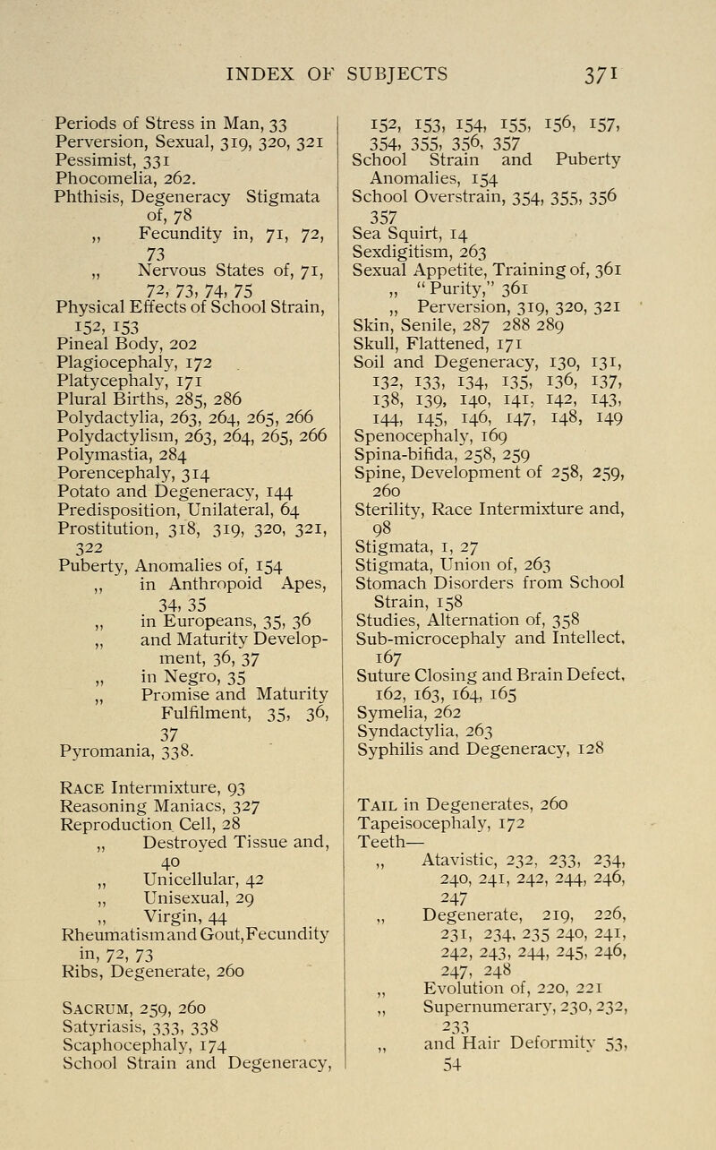 Periods of Stress in Man, 33 Perversion, Sexual, 319, 320, 321 Pessimist, 331 Phocomelia, 262. Phthisis, Degeneracy Stigmata of, 78 „ Fecundity in, 71, 72, 73 „ Nervous States of, 71, 72, 73, 74, 75 Physical Effects of School Strain, 152, 153 Pineal Body, 202 Plagiocephaly, 172 Platycephaly, 171 Plural Births, 285, 286 Polydactylia, 263, 264, 265, 266 Polydactylism, 263, 264, 265, 266 Polymastia, 284 Porencephaly, 314 Potato and Degeneracy, 144 Predisposition, Unilateral, 64 Prostitution, 318, 319, 320, 321, 322 Puberty, Anomalies of, 154 „ in Anthropoid Apes, 34, 35 „ in Europeans, 35, 36 „ and Maturity Develop- ment, 36, 37 „ in Negro, 35 „ Promise and Maturity Fulfilment, 35, 36, 37 Pyromania, 338. Race Intermixture, 93 Reasoning Maniacs, 327 Reproduction Cell, 28 „ Destroyed Tissue and, 40 „ Unicellular, 42 ,, Unisexual, 29 Virgin, 44 Rheumatismand Gout, Fecundity in, 12^ 73 Ribs, Degenerate, 260 Sacrum, 259, 260 Satyriasis, 333, 338 Scaphocephaly^, 174 School Strain and Degeneracy, 152, 153, 154, 155, 156, 157, 354, 355, 356, 357 School Strain and Puberty Anomalies, 154 School Overstrain, 354, 355, 356 357 Sea Squirt, 14 Sexdigitism, 263 Sexual Appetite, Training of, 361 „  Purity, 361 „ Perversion, 319, 320, 321 Skin, Senile, 287 288 289 Skull, Flattened, 171 Soil and Degeneracy, 130, 131, 132, 133, 134, 135, 136, 137, 138, 139, 140, 141, 142, 143, 144, 145, 146, 147, 148, 149 Spenocephaly, 169 Spina-bifida, 258, 259 Spine, Development of 258, 259, 260 Sterility, Race Intermixture and, 98 Stigmata, i, 27 Stigmata, Union of, 263 Stomach Disorders from School Strain, 158 Studies, Alternation of, 358 Sub-microcephaly and Intellect. 167 Suture Closing and Brain Defect, 162, 163, 164, 165 Symelia, 262 Syndactylia, 263 SyphiHs and Degeneracy, 128 Tail in Degenerates, 260 Tapeisocephaly, 172 Teeth— „ Atavistic, 232, 233, 234, 240, 241, 242, 244, 246, 247 ,, Degenerate, 219, 226, 231, 234, 235 240, 241, 242, 243, 244, 245, 246, 247, 248 „ Evolution of, 220, 221 ,, Supernumerary, 230,232, 233 „ and Hair Deformitv 53, 54