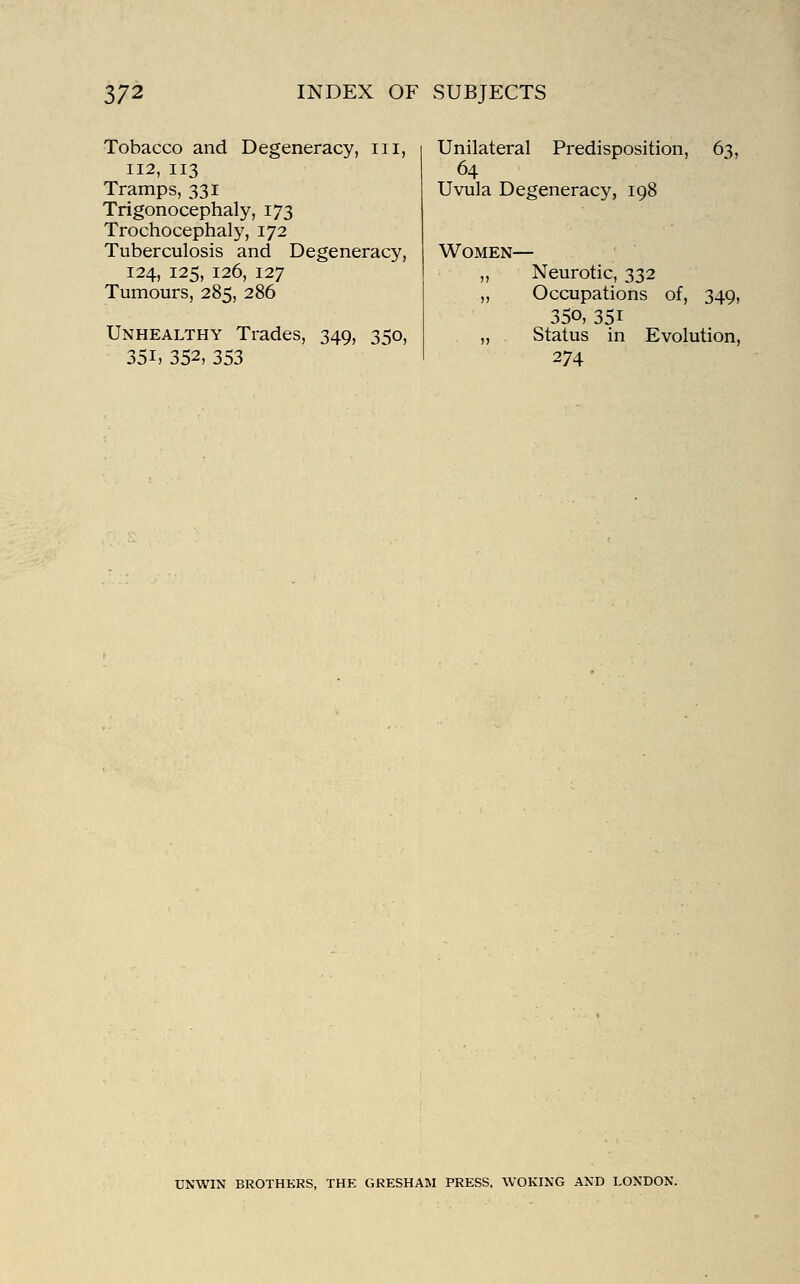 Tobacco and Degeneracy, iii, 112, 113 Tramps, 331 Trigonocephaly, 173 Trochocephaly, 172 Tuberculosis and Degeneracy, 124, 125, 126, 127 Tumours, 285, 286 Unhealthy Trades, 349, 350, 351, 352, 353 Unilateral Predisposition, 63, 64 Uvula Degeneracy, 198 Women— Neurotic, 332 Occupations of, 349, 350, 351 Status in Evolution, 274 UNWIN BROTHERS, THE GRESHAM PRESS, WOKING AND LONDON.