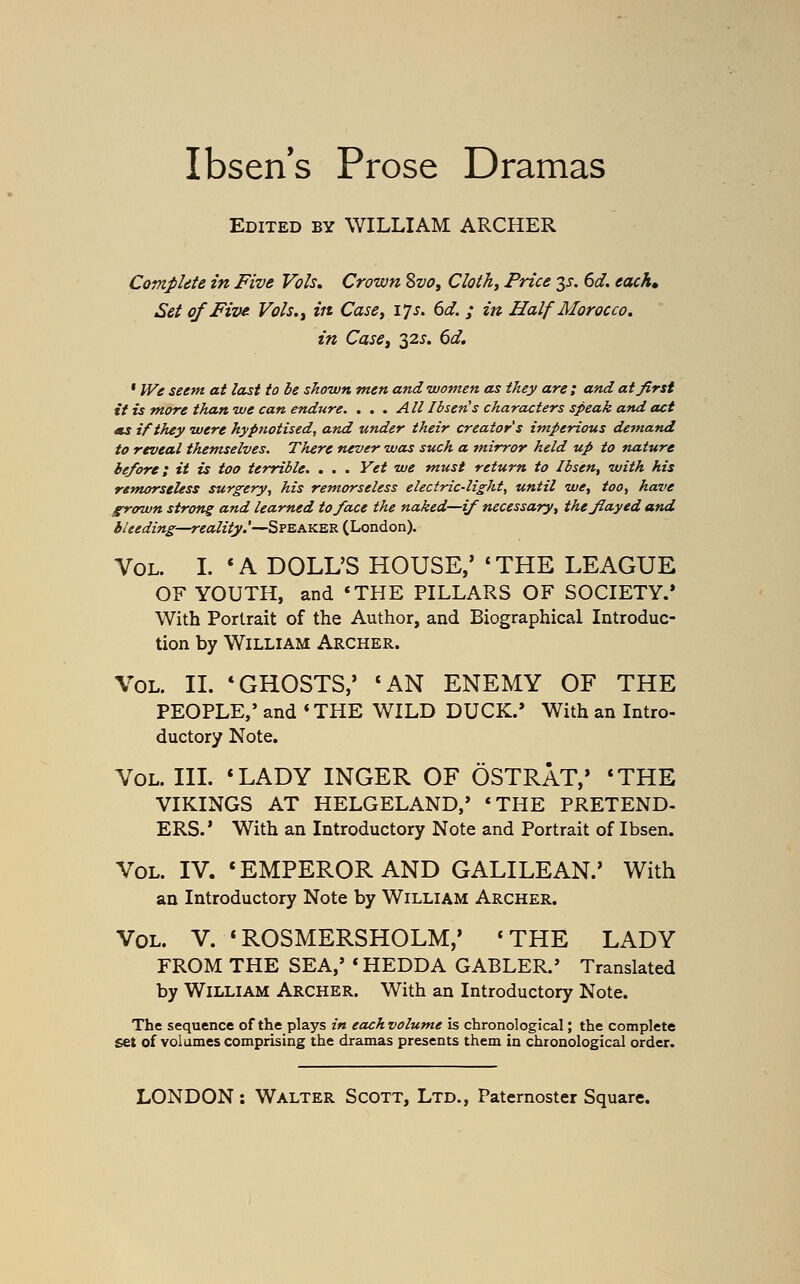 Ibsen s Prose Dramas Edited by WILLIAM ARCHER Complete in Five Vols. Crown %vo, Clothy Price 35-. 6d. eacK Set of Five Vols.^ in Case^ 17s. 6d. ; in Half Morocco, in Casej 32^. 6d. ' IVe seem at last to be shown men and women as they are; and at first it is more than we can endure. . . . All Ibsen s characters speak and act 4ts if they were hypnotised, and under their creator's imperious demand to reveal themselves. There never was such a m.irror held up to nature before; it is too terrible. . . . Yet we must return to Ibsen^ with his remorseless surgery, his remorseless electric-light, until we, too, have grown strong and learned to face the naked—if necessary, thefiayed and i/eedmg—reality.'—S?EAKERiLondon). Vol. I. *A DOLL'S HOUSE,' *THE LEAGUE OF YOUTH, and *THE PILLARS OF SOCIETY.* With Portrait of the Author, and Biographical Introduc- tion by William Archer. \'0L. II. * GHOSTS,' «AN ENEMY OF THE PEOPLE,' and 'THE WILD DUCK.' With an Intro- ductory Note. Vol. III. *LADY INGER OF OSTRAT,* *THE VIKINGS AT HELGELAND,* *THE PRETEND- ERS.' With an Introductory Note and Portrait of Ibsen. Vol. IV. 'EMPEROR AND GALILEAN.' With an Introductory Note by William Archer. Vol. V. *ROSMERSHOLM,' 'THE LADY FROM THE SEA,' *HEDDA GABLER.' Translated by William Archer. With an Introductory Note. The sequence of the plays in each volume is chronological; the complete set of volumes comprising the dramas presents them in chronological order.