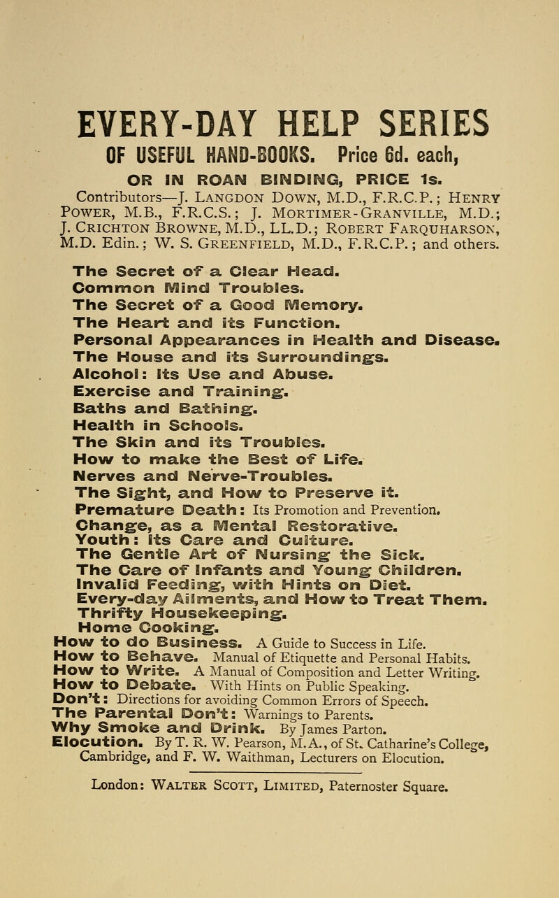 EVERY-DAY HELP SERIES OF USEFUL HAND-BOOKS. Price 6d. each, OR IN ROAN BINDING, PRICE Is. Contributors—J. Langdon Down, M.D., F.R.C.P.; Henry Power, M.B., F.R.C.S.; J. Mortimer-Granville, M.D.; J. Crichton Browne, M.D., LL.D.; Robert Farquharson, M.D. Edin.; W. S. Greenfield, M.D., F.R.C.P.; and others. The Secret of a Clear Head. Common IVlind Troubles. The Secret of a Good EVlemory. The Heart and its Function. Personal Appearances in Health and Disease. The House and its Surrounding^s. Alcohol: Its Use and Abuse. Exercise and Training. Baths and Bathing. Health in Schools. The Skin and its Troubles. Hovif to make the Best of Life. Nerves and Nerve-Troubles. The Sight, and How to Preserve it. Premature Death: Its Promotion and Prevention. Change, as a IVIentai Restorative. Youth: Its Care and Culture. The Gentle Art of Nursing the Sick. The Care of Infants and Young Children. Invalid Feeding, ^(vith Hints on Diet. Every-day Ailments, and How to Treat Them. Thrifty Housekeeping. Home Cooking. How to do Business. A Guide to Success in Life. How to Behave. Manual of Etiquette and Personal Habits. How to Write. A Manual of Composition and Letter Writing. How to Debate. With Hints on Pubhc Speaking. Don't: Directions for avoiding Common Errors of Speech. The Parental Don't: Warnings to Parents. Why Smoke and Drink. By James Parton. Elocution. By T. R. W. Pearson, M. A., of St. Catharine's College, Cambridge, and F. W. Waithman, Lecturers on Elocution.