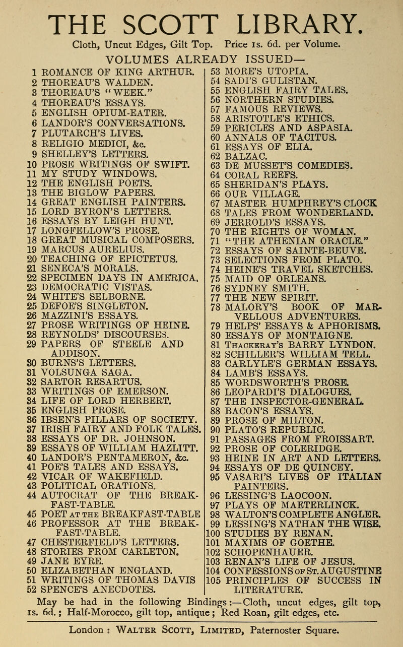 THE SCOTT LIBRARY. Cloth, Uncut Edges, Gilt Top. Price is. 6d. per Volume. VOLUMES ALREADY ISSUED— 1 KOMANCE OF KING ARTHUK. 2 THOREAU'S WALDEN. 3 THOREAU'S WEEK. 4 THOREAU'S ESSAYS. 5 ENGLISH OPIUM-EATER. 6 LANDOR'S CONVERSATIONS. 7 PLUTARCH'S LIVES. 8 RELIGIO MEDICI, &c. 9 SHELLEY'S LETTERS. 10 PROSE WRITINGS OF SWIFT. 11 MY STUDY WINDOWS. 12 THE ENGLISH POETS. 13 THE BIGLOW PAPERS. 14 GREAT ENGLISH PAINTERS. 15 LORD BYRON'S LETTERS. 16 ESSAYS BY LEIGH HUNT. 17 LONGFELLOW'S PROSE. 18 GREAT MUSICAL COMPOSERS. 19 MARCUS AURELIUS. 20 TEACHING OF EPICTETUS. 21 SENECA'S MORALS. 22 SPECIMEN DAYS IN AMERICA. 23 DEMOCRATIC VISTAS. 24 WHITE'S SELBORNE. 25 DEFOE'S SINGLETON. 26 MAZZINI'S ESSAYS. 27 PROSE WRITINGS OF HEINE. 28 REYNOLDS' DISCOURSES. 29 PAPERS OF STEELE AND ADDISON. 30 BURNS'S LETTERS. 81 VOLSUNGA SAGA. 82 SARTOR RESARTUS. 33 WRITINGS OF EMERSON. 34 LIFE OF LORD HERBERT. 35 ENGLISH PROSE. 36 IBSEN'S PILLARS OF SOCIETY. 37 IRISH FAIRY AND FOLK TALES. 38 ESSAYS OF DR. JOHNSON. 39 ESSAYS OF WILLIAM HAZLITT. 40 LANDOR'S PENTAMERON, &c. 41 POE'S TALES AND ESSAYS. 42 VICAR OF WAKEFIELD. 43 POLITICAL ORATIONS. 44 AUTOCRAT OF THE BREAK- FAST-TABLE. 45 POET AT THE BREAKFAST-TABLE 46 PROFESSOR AT THE BREAK- FAST-TABLE. 47 CHESTERFIELD'S LETTERS. 48 STORIES FROM CARLETON. 49 JANE EYRE. 50 ELIZABETHAN ENGLAND. 51 WRITINGS OF THOMAS DAVIS 52 SPENCE'S ANECDOTES. 53 MORE'S UTOPIA. 64 SADFS GULISTAN. 55 ENGLISH FAIRY TALES. 56 NORTHERN STUDIES. 57 FAMOUS REVIEWS. 58 ARISTOTLE'S ETHICS. 59 PERICLES AND ASPASIA. 60 ANNALS OF TACITUS. 61 ESSAYS OF ELIA. 62 BALZAC. 63 DE MUSSET'S COMEDIES. 64 CORAL REEFS. 65 SHERIDAN'S PLAYS. 66 OUR VILLAGE. 67 MASTER HUMPHREY'S CLOCK 68 TALES FROM WONDERLAND. 69 JERROLD'S ESSAYS. 70 THE RIGHTS OF WOMAN. 71  THE ATHENIAN ORACLE. 72 ESSAYS OF SAINTE-BEUVE. 73 SELECTIONS FROM PLATO. 74 HEINE'S TRAVEL SKETCHES. 75 MAID OF ORLEANS. 76 SYDNEY SMITH. 77 THE NEW SPIRIT. 78 MALORY'S BOOK OF MAR- VELLOUS ADVENTURES. 79 HELPS' ESSAYS & APHORISMS. 80 ESSAYS OF MONTAIGNE. 81 Thackeray's BARRY LYNDON. 82 SCHILLER'S WILLIAM TELL. 83 CARLYLE'S GERMAN ESSAYS. 84 LAMB'S ESSAYS. 85 WORDSWORTH'S PROSE. 86 LEOPARDI'S DIALOGUES. 87 THE INSPECTOR-GENERAL. 88 BACON'S ESSAYS. 89 PROSE OF MILTON. 90 PLATO'S REPUBLIC. 91 PASSAGES FROM FROISSART. 92 PROSE OF COLERIDGE. 93 HEINE IN ART AND LETTERS. 94 ESSAYS OF DE QUINCEY. 95 VASARI'S LIVES OF ITALIAN PAINTERS. 96 LESSING'S LAOCOON. 97 PLAYS OF MAETERLINCK. 98 WALTON'S COMPLETE ANGLER. 99 LESSING'S NATHAN THE WISE. 100 STUDIES BY RENAN. 101 MAXIMS OF GOETHE. 102 SCHOPENHAUER. 103 RENAN'S LIFE OP JESUS. 104 CONFESSIONS OF St. AUGUSTINE 105 PRINCIPLES OP SUCCESS IN LITERATURE. May be had in the following Bindings:—Cloth, uncut edges, gilt top, IS. 6d.; Half-Morocco, gilt top, antique; Red Roan, gilt edges, etc.