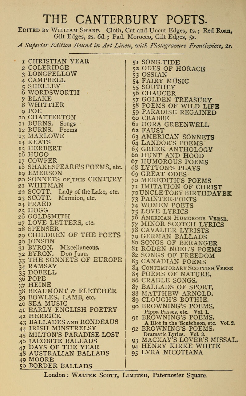 THE CANTERBURY POETS. Edited by William Sharp. Cloth, Cut and Uncut Edges, is.; Red Roan, Gilt Edges, 2s. 6d.; Pad. Morocco, Gilt Edges, 5s. A Superior Edition Bound in Art Linen, with Photogravure Frontispiece^ 2s, 1 CHRISTIAN YEAR 2 COLERIDGE 3 LONGFELLOW 4 CAMPBELL 5 SHELLEY 6 WORDSWORTH •7 BLAKE S WHITTIER 9 POE 10 CHATTERTON 11 BURNS. Songs 12 BURNS. Poems 13 MARLOWE 14 KEATS 15 HERBERT 16 HUGO 17 COWPER 18 SHAKESPEARE'S POEMS, etc. 19 EMERSON 20 SONNETS OF THIS CENTURY 21 WHITMAN 22 SCOTT. Lady of thsLalce, etc. 23 SCOTT. Marmion, etc. 24 PRAED 25 HOGG 26 GOLDSMITH 27 LOVE LETTERS, etc* 28 SPENSER 29 CHILDREN OF THE POETS 30 JONSON 31 BYRON. Miscellaneous. 32 BYRON. Don Juan. 33 THE SONNETS OF EUROPE 34 RAMSAY 35 DOBELu 36 POPE 37 HEINE 38 BEAUMONT & FLETCHER 39 BOWLES, LAMB, etc. 40 SEA MUSIC 41 EARLY ENGLISH POETRY 42 HERRICK 43 BALLADES and RONDEAUS 44 IRISH MINSTRELSY 45 MILTON'S PARADISE LOST 46 JACOBITE BALLADS 47 DAYS OF THE YEAR 48 AUSTRALIAN BALLADS 49 MOORE 50 BORDER BALLADS 51 SONG-TIDE 52 ODES OF HORACE 53 OSSIAN 54 FAIRY MUSIC 55 SOUTHEY 56 CHAUCER 57 GOLDEN TREASURY 58 POEMS OF WILD LIFE 59 PARADISE REGAINED 60 CRABBE 61 DORA GREENWELL 62 FAUST 63 AMERICAN SONNETS 64 LANDOR'S POEMS 65 GREEK ANTHOLOGY 66 HUNT AND HOOD 67 HUMOROUS POEMS 68 LYTTON'S PLAYS 69 GREAT ODES 70 MEREDITH'S POEMS 71 IMITATION OF CHRIST 72 UNCLE TOBY BIRTHDAYBK 73 PAINTER-POETS 74 WOMEN POETS 75 LOVE LYRICS 76 American Humorous Verse, 77 MINOR SCOTCH LYRICS 78 CAVALIER LYRISTS 79 GERIMAN BALLADS 80 SONGS OF BERANGER 81 RODEN NOEL'S POEMS 82 SONGS OF FREEDOM 83 CANADIAN POEMS 84 Contemporary Scottish Versb 85 POEMS OF NATURE. 86 CRADLE SONGS. 87 BALLADS OF SPORT. 88 MATTHEW ARNOLD. 89 CLOUGH'S BOTHIE. 90 BROWNING'S POEMS. Pippa Passes, etc. Vol. 1. 91 BROWNING'S POEMS. A Blot in the 'Scutcheon, etc. VoL 2, 92 BROWNING'S POEMS. Dramatic Lyrics. Vol. 3. 93 MACKAY'S LOVER'S MISSAL. 94 HENRY KIRKE WHITE 95 LYRA NICOTIANA