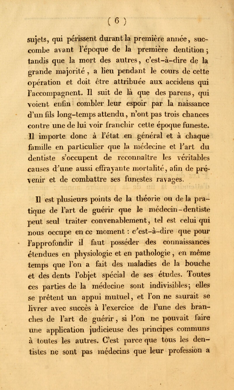 sujets, qui périssent durant la première année, suc- combe avant l'époque de la première dentition ; tandis que la mort des autres, c'est-à-dire de la grande majorité , a lieu pendant le cours de cette opération et doit être attribuée aux accidens qui l'accompagnent. Il suit de là que des parens, qui voient enfin combler leur espoir par la naissance d'un fils long-temps attendu, n'ont pas trois chances contre une de lui voir franchir cette époque funeste, ïl importe donc à l'état en général et à chaque famille en particulier que la médecine et Fart du dentiste s'occupent de reconnaître les véritables causes d^une aussi effrayante mortalité, afin de pré- venir et de combattre ses funestes ravages, Il est plusieurs points de la théorie ou de la pra- tique de l'art de guérir que le médecin-dentiste peut seul traiter convenablement, tel est celui qui nous occupe en ce moment : c'est-à-dire que pour l'approfondir il faut posséder des connaissances étendues en physiologie et en pathologie, en même temps que l'on a fait des maladies de la bouche et des dents l'objet spécial de ses études. Toutes ces parties de la médecine sont indivisibles 5 elles se prêtent un appui mutuel, et l'on ne saurait se livrer avec succès à l'exercice de l'une des bran- ches de l'art de guérir, si Fon ne pouvait iàire une application judicieuse des principes communs à toutes les autres. C'est parce que tous les den- tistes ne sont pas médecins que leur profession a