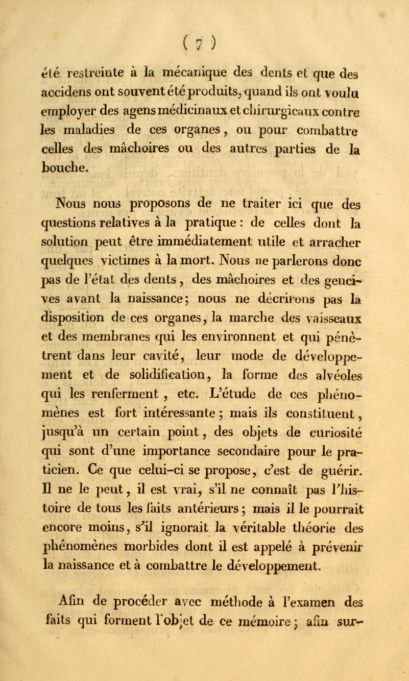 été restreinte à la mécanique des dents et que des accidens ont souvent été produits, quand ils ont voulu employer des agens médicinaux et chirurgicaux contre les maladies de ces organes, ou pour combattre celles des mâchoires ou des autres parties de la bouche. Nous nous proposons de ne traiter ici que des questions relatives à la pratique : de celles dont la solution peut être immédiatement utile et arracher quelques victimes à la mort. Nous ne parlerons donc pas de l'étal des dents , des mâchoires et des genci- ves avant la naissance; nous ne décrirons pas la disposition de ces organes, la marche des vaisseaux et des membranes qui les environnent et qui pénè- trent dans leur cavité, leur mode de développe- ment et de solidification, la forme des alvéoles qui les renferment , etc. L'étude de ces phéno- mènes est fort intéressante ; mais ils constituent, jusqu'à un certain point, des objets de curiosité qui sont d'une importance secondaire pour le pra- ticien. Ce que celui-ci se propose, c'est de guérir. Il ne le peut, il est vrai, s'il ne connaît pas Fhis- toire de tous les faits antérieurs ; mais il le pourrait encore moins, s'il ignorait la véritable théorie des phénomènes morbides dont il est appelé à prévenir la naissance et à combattre le développement. Afin de procéder avec méthode à l'examen des faits qui forment l'objet de ce mémoire \ afin sur-