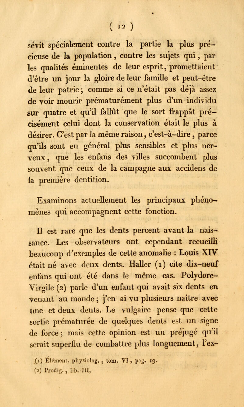 sévit spécialement contre la partie la plus pré- cieuse de la population, contre les sujets qui, par les qualités éminentes de leur esprit, promettaient d'être un jour la gloire de leur famille et peut-être de leur patrie \ comme si ce n'était pas déjà assez de voir mourir prématurément plus d'un individu sur quatre et qu'il fallût que le sort frappât pré- cisément celui dont la conservation était le plus à désirer. C'est par la même raison, c'est-à-dire, parce qu'ils sont en général plus sensibles et plus ner- veux , que les enfans des villes succombent plus souvent que ceux de la campagne aux accidens de la première dentition. Examinons actuellement les principaux phéno- mènes qui accompagnent cette fonction. Il est rare que les dents percent avant la nais- sance. Les observateurs ont cependant recueilli beaucoup d'exemples de cette anomalie : Louis XIV était né avec deux dents. Haller (i) cite dix-neuf enfans qui ont été dans le même cas. Polydore- Virgile (2) parle d'un enfant qui avait six dents en venant au monde ; j'en ai vu plusieurs naître avec une et deux dents. Le vulgaire pense que cette sortie prématurée de quelques dents est un signe de force; mais cette opinion est un préjugé qu'il serait superflu de combattre plus longuement, Tex- (1) Élément, physiolog. , tom. VI , pag. 19. {2) Prodig., lib. m.