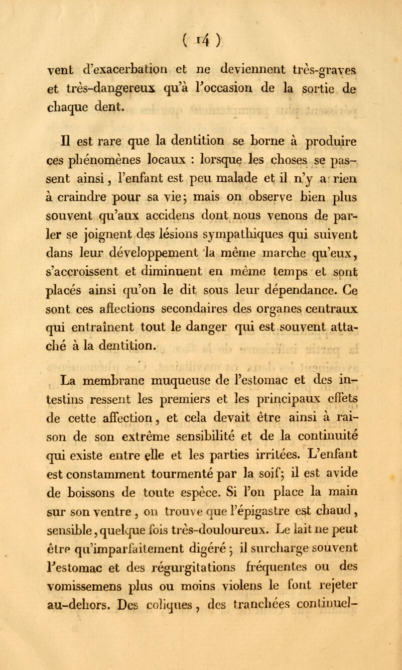 vent d'exacerbation et ne deviennent très-graves et très-dangereux qu'à l'occasion de la sortie de chaque dent. Il est rare que la dentition se borne à produire ces phénomènes locaux : lorsque les choses se pas- sent ainsi, l'enfant est peu malade et il n'y a rien à craindre pour sa vie; mais on observe bien plus souvent qu'aux accidens dont nous venons de par- ler se joignent des lésions sympathiques qui suivent dans leur développement la même marche qu'eux, s'accroissent et diminuent en même temps et sont placés ainsi qu'on le dit sous leur dépendance. Ce sont ces affections secondaires des organes centraux qui entraînent tout le danger qui est souvent atta- ché à la dentition. La membrane muqueuse de l'estomac et des in- testins ressent les premiers et les principaux effets de cette affection, et cela devait être ainsi à rai- son de son extrême sensibilité et de la continuité qui existe entre elle et les parties irritées. L'enfant est constamment tourmenté par la soif; il est avide de boissons de toute espèce. Si l'on place la main sur son ventre , on trouve que Fépigastre est chaud, sensible, quelque fois très-douloureux. Le lait ne peut êtrp qu'imparfaitement digéré ; il surcharge souvent Festomac et des régurgitations fréquentes ou des vomissemens plus ou moins violens le font rejeter au-dehors. Des coliques, des tranchées continue]-