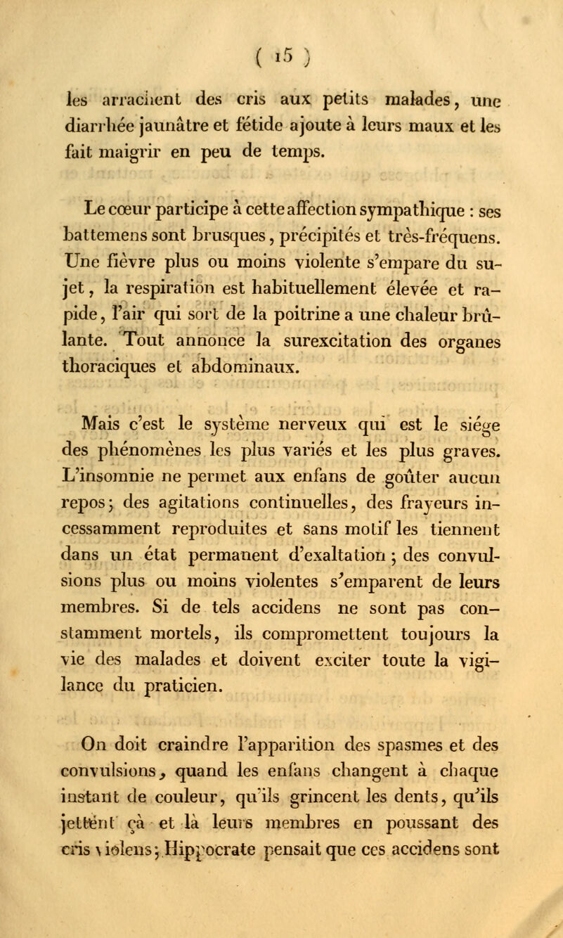 ( »5 ) les arrachent des cris aux petits malades, une diarrhée jaunâtre et fétide ajoute à leurs maux et les fait maigrir en peu de temps. Le cœur participe à cette affection sympathique : ses battemens sont brusques, précipités et très-fréquens. Une fièvre plus ou moins violente s'empare du su- jet , la respiration est habituellement élevée et ra- pide , l'air qui sort de la poitrine a une chaleur brû- lante. Tout annonce la surexcitation des organes thoraciques et abdominaux. Mais c'est le système nerveux qui est le siège des phénomènes les plus variés et les plus graves. L'insomnie ne permet aux enfans de goûter aucun repos3 des agitations continuelles, des frayeurs in- cessamment reproduites et sans motif les tiennent dans un état permanent d'exaltation ; des convul- sions plus ou moins violentes s'emparent de leurs membres. Si de tels accidens ne sont pas con- stamment mortels, ils compromettent toujours la vie des malades et doivent exciter toute la vigi- lance du praticien. On doit craindre l'apparition des spasmes et des convulsions^ quand les enfans changent à chaque instant de couleur, qu'ils grincent les dents, qu'ils jettent ça et là leurs membres en poussant des cris \ iolens} Hippocrate pensait que ces accidens sont