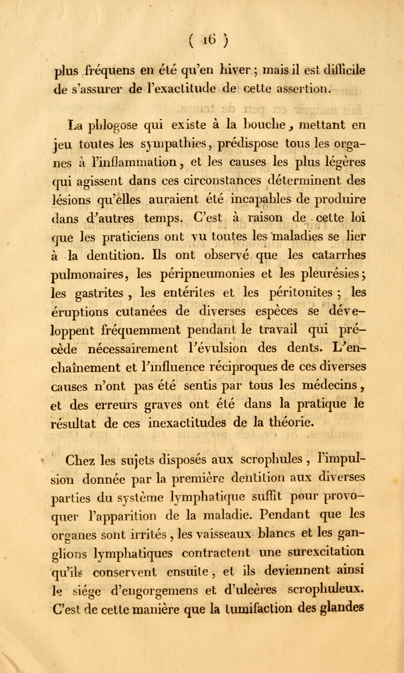 ( *ï plus fréquens en été qu'en hiver ; mais il est difficile de s'assurer de l'exactitude de cette assertion. La phlogose qui existe à la bouche > mettant en jeu toutes les sympathies, prédispose tous les orga- nes à l'inflammation, et les causes les plus légères qui agissent dans ces circonstances déterminent des lésions qu'elles auraient été incapables de produire dans d'autres temps. C'est à raison de cette loi que les praticiens ont vu toutes les maladies se lier à la dentition. Ils ont observé que les catarrhes pulmonaires, les péripneumonies et les pleurésies; les gastrites , les entérites et les péritonites ; les éruptions cutanées de diverses espèces se déve- loppent fréquemment pendant le travail qui pré- cède nécessairement révulsion des dents. L'en- chaînement et l'influence réciproques de ces diverses causes n'ont pas été sentis par tous les médecins, et des erreurs graves ont été dans la pratique le résidtat de ces inexactitudes de la théorie. Chez les sujets disposés aux scrophules , l'impul- sion donnée par la première dentition aux diverses parties du système lymphatique suffit pour provo- quer l'apparition de la maladie. Pendant que les organes sont irrités , les vaisseaux blancs et les gan- glions lymphatiques contractent une surexcitation qu'ils conservent ensuite, et ils deviennent ainsi k siège d'eugorgemens et d'ulcères scrophuleux. C'est de cette manière que la tumifaction des glandes