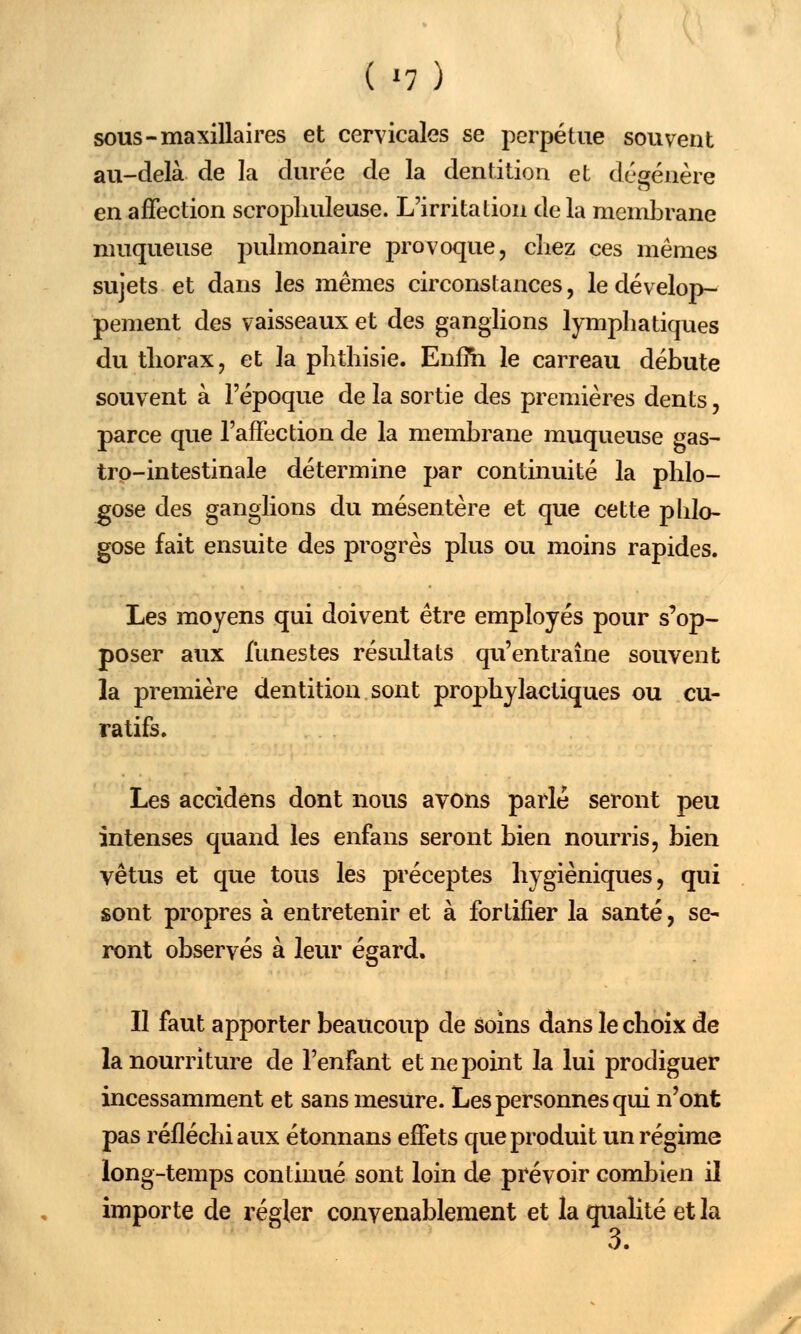 sous-maxillaires et cervicales se perpétue souvent au-delà de la durée de la dentition et dégénère en affection scropliuleuse. L'irritation de la membrane muqueuse pulmonaire provoque, chez ces mêmes sujets et dans les mêmes circonstances, le dévelop- pement des vaisseaux et des ganglions lymphatiques du thorax, et la phthisie. Enfm le carreau débute souvent à l'époque de la sortie des premières dents, parce que l'affection de la membrane muqueuse gas- tro-intestinale détermine par continuité la phlo- ^ose des ganglions du mésentère et que cette phlo- gose fait ensuite des progrès plus ou moins rapides. Les moyens qui doivent être employés pour s'op- poser aux funestes résultats qu'entraîne souvent la première dentition sont prophylactiques ou cu- ratifs. Les accidens dont nous avons parlé seront peu intenses quand les enfans seront bien nourris, bien vêtus et que tous les préceptes hygiéniques, qui sont propres à entretenir et à fortifier la santé, se- ront observés à leur égard. Il faut apporter beaucoup de soins dans le choix de la nourriture de l'enfant et ne point la lui prodiguer incessamment et sans mesure. Les personnes qui n'ont pas réfléchi aux étonnans effets que produit un régime long-temps continué sont loin de prévoir combien il importe de régler convenablement et la qualité et la '