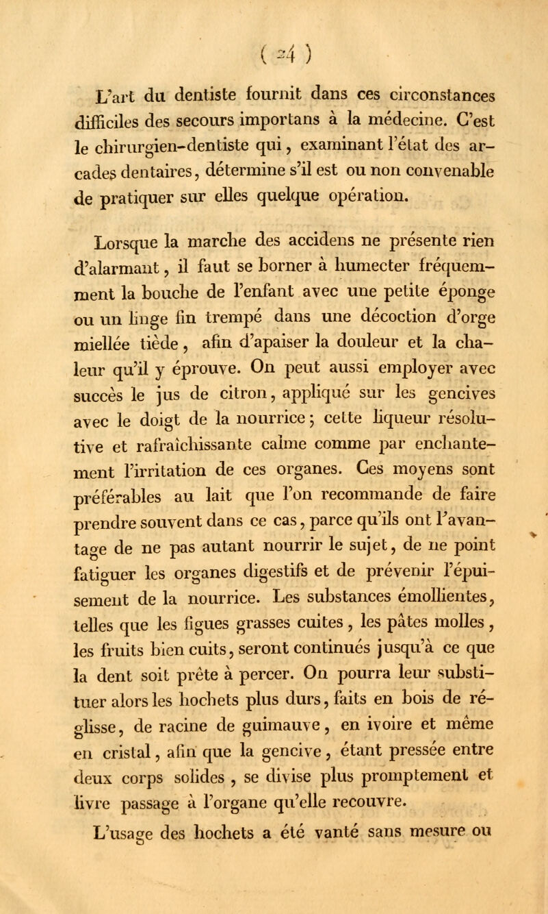 ( *4 ) L'art du dentiste fournit dans ces circonstances difficiles des secours importans à la médecine. C'est le chirurgien-dentiste qui, examinant l'état des ar- cades dentaires, détermine s'il est ou non convenable de pratiquer sur elles quelque opération. Lorsque la marche des accidens ne présente rien d'alarmant , il faut se borner à humecter fréquem- ment la bouche de l'enfant avec une petite éponge ou un linge fin trempé dans une décoction d'orge miellée tiède, afin d'apaiser la douleur et la cha- leur qu'il y éprouve. On peut aussi employer avec succès le jus de citron, appliqué sur les gencives avec le doigt de la nourrice ; cette liqueur résolu- tive et rafraîchissante calme comme par enchante- ment l'irritation de ces organes. Ces moyens sont préférables au lait que l'on recommande de faire prendre souvent dans ce cas, parce qu'ils ont l'avan- tage de ne pas autant nourrir le sujet, de ne point fatiguer les organes digestifs et de prévenir l'épui- sement de la nourrice. Les substances émollientes, telles que les figues grasses cuites, les pâtes molles, les fruits bien cuits, seront continués jusqu'à ce que la dent soit prête à percer. On pourra leur substi- tuer alors les hochets plus durs, faits en bois de ré- glisse, de racine de guimauve, en ivoire et même en cristal, afin que la gencive, étant pressée entre deux corps solides , se divise plus promptement et livre passage à l'organe qu'elle recouvre. L'usage des hochets a été vanté sans mesure ou