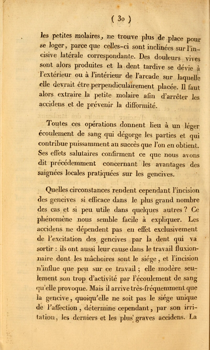 (3o) les petites molaires^ ne trouve plus de place pour se loger, parce que celles-ci sont inclinées sur Tin- cisive latérale correspondante. Des douleurs vives sont alors produites et la dent tardive se dévie à l'extérieur ou à l'intérieur de l'arcade sur laquelle elle devrait être perpendiculairement placée. Il faut alors extraire la petite molaire afin d'arrêter les accidens et de prévenir la difformité. Toutes ces opérations donnent lieu à un léger écoulement de sang qui dégorge les parties et qui contribue puissamment au succès que l'on en obtient. Ses effets salutaires confirment ce que nous avons dit précédemment concernant les avantages des saignées locales pratiquées sur les gencives. Quelles circonstances rendent cependant l'incision des gencives si efficace dans le plus grand nombre des cas et si peu utile dans quelques autres ? Ce phénomène nous semble facile à expliquer. Les accidens ne dépendent pas en effet exclusivement de l'excitation des gencives par la dent qui va sortir : ils ont aussi leur cause dans le travail fluxion- naire dont les mâchoires sont le siège, et l'incision n'influe que peu sur ce travail ; elle modère seu- lement son trop d'activité par l'écoulement de sang qu'elle provoque. Mais il arrive très-fréquemment que la gencive, quoiqu'elle ne soit pas le siège unique de l'affection , détermine cependant, par son irri- tation, les derniers et les plus graves accidens. La
