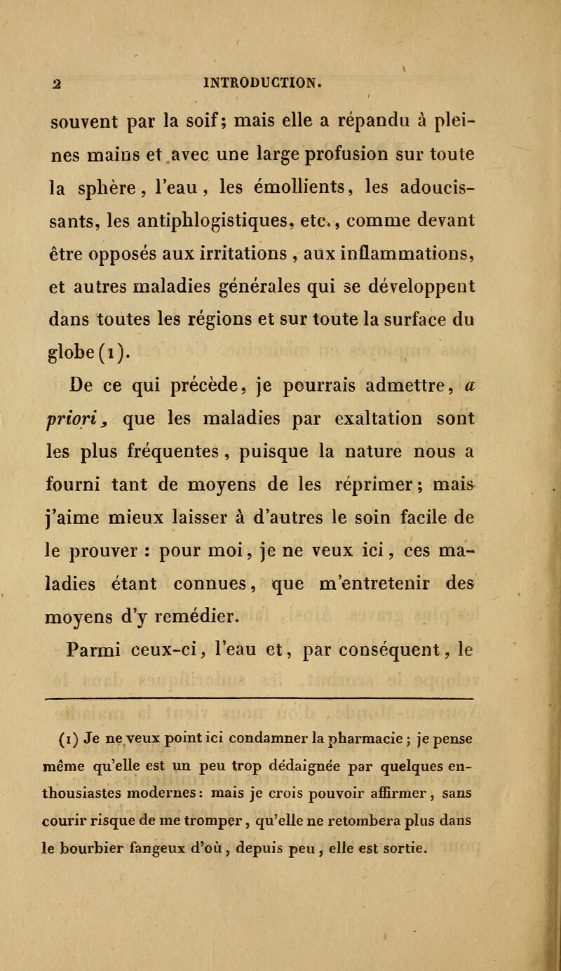 souvent par la soif; mais elle a répandu à plei- nes mains et avec une large profusion sur toute la sphère 5 l'eau, les émollients, les adoucis- sants, les antiplilogistiques, etc., comme devant être opposés aux irritations , aux inflammations, et autres maladies générales qui se développent dans toutes les régions et sur toute la surface du globe (i). De ce qui précède, je pourrais admettre, a priori^ que les maladies par exaltation sont les plus fréquentes, puisque la nature nous a fourni tant de moyens de les réprimer; mais j'aime mieux laisser à d'autres le soin facile de le prouver : pour moi, je ne veux ici, ces ma- ladies étant connues, que m'entretenir des moyens d'y remédier. Parmi ceux-ci, l'eau et, par conséquent, le (i) Je ne veux point ici condamner la pharmacie ; je pense même qu'elle est un peu trop dédaignée par quelques en- thousiastes modernes: mais je crois pouvoir affirmer, sans courir risque de me tromper, qu'elle ne retombera plus dans le bourbier fangeux d'où, depuis peu, elle est sortie.