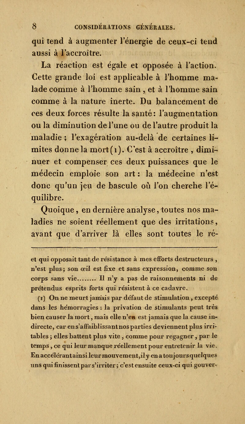 qui tend à augmenter 1 énergie de ceux-ci tend aussi à l'accroître. La réaction est égale et opposée à Faction. Cette grande loi est applicable à l'homme ma- lade comme à l'homme sain , et à l'homme sain comme à la nature inerte. Du balancement de ces deux forces résulte la santé: l'augmentation ou la diminution de l'une ou de l'autre produit la maladie ; l'exagération au-delà de certaines li- mites donne la mort(i). C'est à accroître , dimi- nuer et compenser ces deux puissances que le médecin emploie son art : la médecine n'est donc qu'un jeu de bascule où l'on cherche l'é- quilibre. Quoique, en dernière analyse, toutes nos ma- ladies ne soient réellement que des irritations, avant que d'arriver là elles sont toutes le ré- et qui opposait tant de résistance à mes efforts destructeurs , n'est plus; son œil est fixe et sans expression, comme son corps sans vie Il n'y a pas de raisonnements ni de prétendus esprits forts qui résistent à ce cadavre. (i) On ne meurt jamais par défaut de stimulation, excepté, dans les hémorragies : la privation de stimulants peut très bien causer la mort, mais elle n'e» est jamais que la cause in- directe, car en s'affaiblissant nos parties deviennent plus irri- tables j elles battent plus vite , comme pour regagner, par le temps, ce qui leur manque réellement pour entretenir la vie. En accélérant ainsi leur mouvement,il y en a toujours quelques uns qui finissentpars'irriter; c'est ensuite ceux-ci qui gouver-