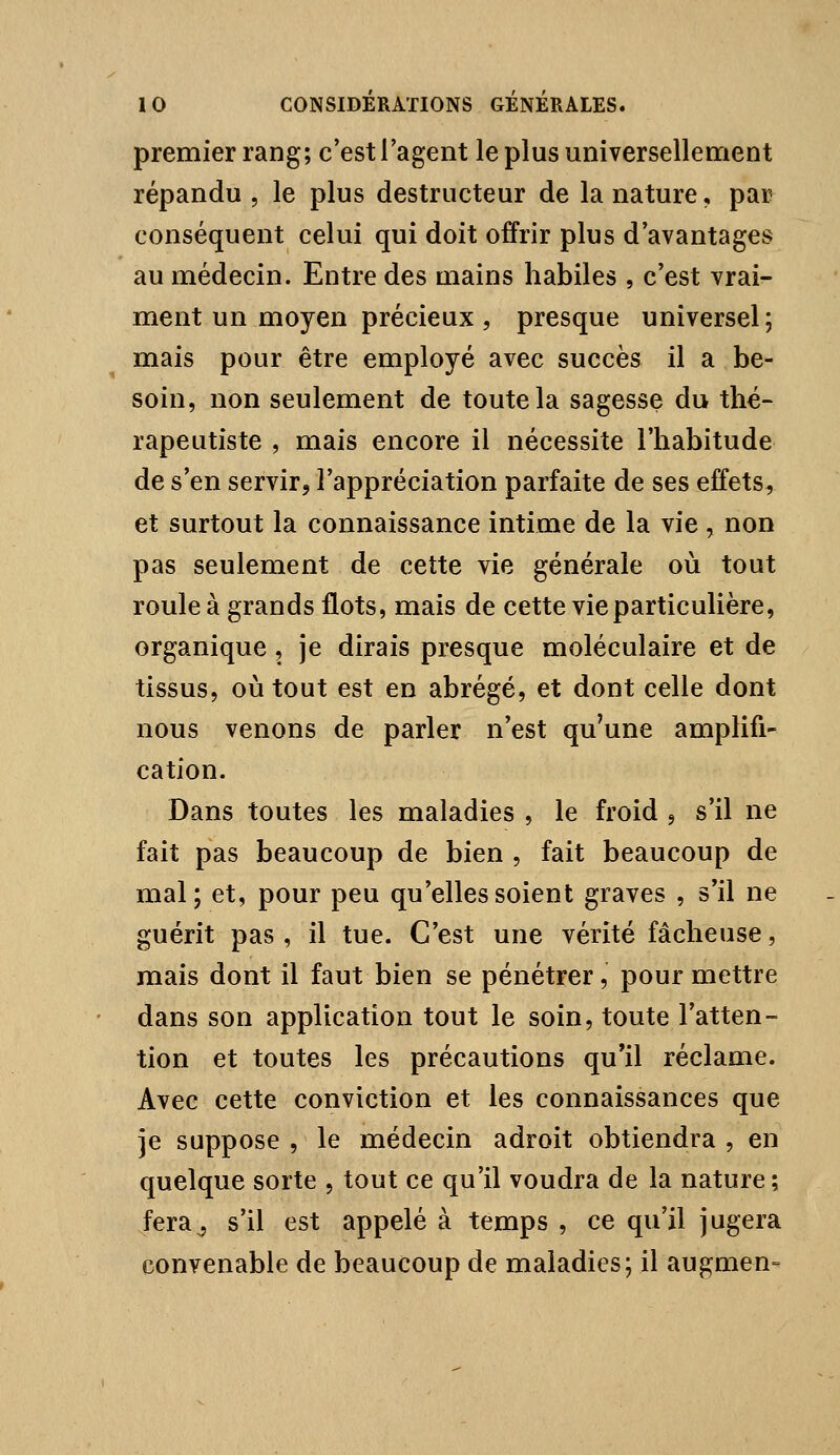 premier rang; c'est l'agent le plus universellenrient répandu , le plus destructeur de la nature, par conséquent celui qui doit offrir plus d'avantages au médecin. Entre des mains habiles , c'est vrai- ment un moyen précieux , presque universel; mais pour être employé avec succès il a be- soin, non seulement de toute la sagesse du thé- rapeutiste , mais encore il nécessite l'habitude de s'en servir, l'appréciation parfaite de ses effets, et surtout la connaissance intime de la vie , non pas seulement de cette vie générale où tout roule à grands flots, mais de cette vie particulière, organique, je dirais presque moléculaire et de tissus, où tout est en abrégé, et dont celle dont nous venons de parler n'est qu'une amplifi- cation. Dans toutes les maladies , le froid , s'il ne fait pas beaucoup de bien , fait beaucoup de mal; et, pour peu qu'elles soient graves , s'il ne guérit pas, il tue. C'est une vérité fâcheuse, mais dont il faut bien se pénétrer, pour mettre dans son application tout le soin, toute l'atten- tion et toutes les précautions qu'il réclame. Avec cette conviction et les connaissances que je suppose , le médecin adroit obtiendra , en quelque sorte , tout ce qu'il voudra de la nature; fera^ s'il est appelé à temps , ce qu'il jugera convenable de beaucoup de maladies; il augmen-