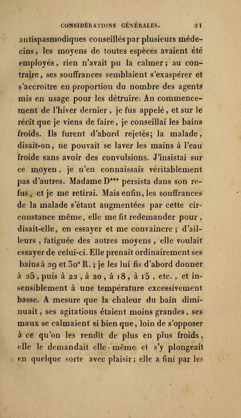 antispasmodiques conseillés par plusieurs méde- cins , les moyens de toutes espèces avaient été employés, rien n'avait pu la calmer ; au con- traire, ses souffrances semblaient s'exaspérer et s'accroître en proportion du nombre des agents mis en usage pour les détruire. An commence- ment de l'hiver dernier , je fus appelé, et sur le récit que je viens de faire, je conseillai les bains froids. Ils furent d'abord rejetés; la malade, disait-on, ne pouvait se laver les mains à l'eau froide sans avoir des convulsions. J'insistai sur ce moyen, je n'en connaissais véritablement pas d'autres. Madame D*** persista dans son re- fus, et je me retirai. Mais enfin, les souffrances de la malade s'étant augmentées par cette cir- constance même, elle me fit redemander pour, disait-elle, en essayer et me convaincre ; d'ail- leurs , fatiguée des autres moyens , elle voulait essayer de celui-ci. Elle prenait ordinairement ses bains à 29 et 3o** E.. ; je les lui fis d'abord donner à 25, puis à 22 , à 20, à 18, à i5 , etc., et in- sensiblement à une température excessivement basse. A mesure que la chaleur du bain dimi- nuait , ses agitations étaient moins grandes, ses maux se calmaient si bien que, loin de s'opposer à ce qu'on les rendît de plus en plus froids, elle le demandait elle-même et s'y plongeait en quelque sorte avec plaisir ; elle a fini par les