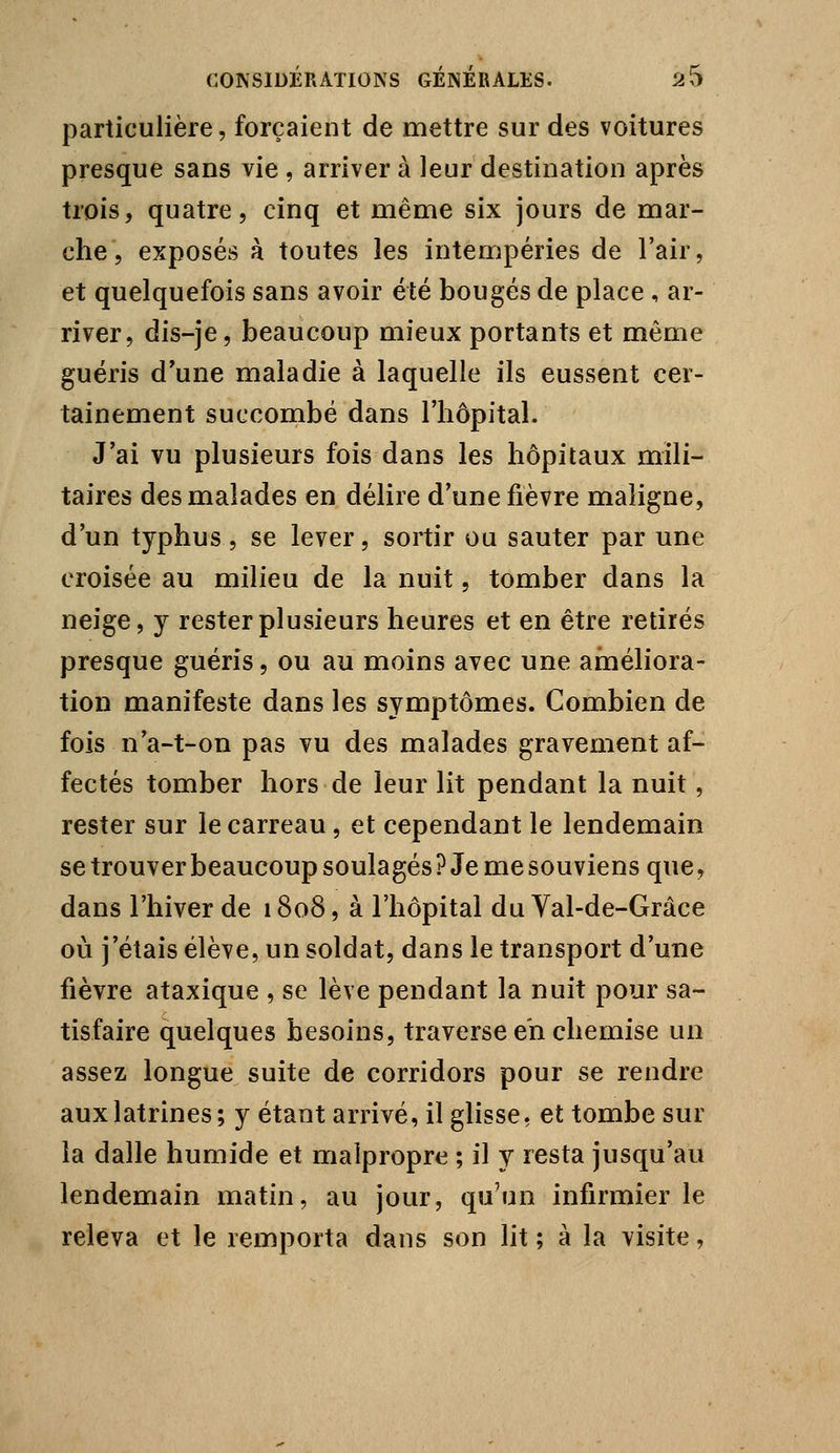 particulière, forçaient de mettre sur des voitures presque sans vie , arriver à leur destination après trois, quatre, cinq et même six jours de mar- che, exposés à toutes les intempéries de l'air, et quelquefois sans avoir été bougés de place , ar- river, dis-je, beaucoup mieux portants et même guéris d'une maladie à laquelle ils eussent cer- tainement succombé dans l'hôpital. J'ai vu plusieurs fois dans les hôpitaux mili- taires des malades en délire d'une fièvre maligne, d'un typhus , se lever, sortir ou sauter par une croisée au milieu de la nuit, tomber dans la neige, y rester plusieurs heures et en être retirés presque guéris, ou au moins avec une améliora- tion manifeste dans les symptômes. Combien de fois n'a-t-on pas vu des malades gravement af- fectés tomber hors de leur lit pendant la nuit, rester sur le carreau, et cependant le lendemain se trouver beaucoup soulagés? Je me souviens que, dans l'hiver de 1808, à l'hôpital du Val-de-Grâce où j'étais élève, un soldat, dans le transport d'une fièvre ataxique , se lève pendant la nuit pour sa- tisfaire quelques besoins, traverse eh chemise un assez longue suite de corridors pour se rendre aux latrines; y étant arrivé, il glisse, et tombe sur la dalle humide et malpropre ; il y resta jusqu'au lendemain matin, au jour, qu'un infirmier le releva et le remporta dans son lit ; à la visite,