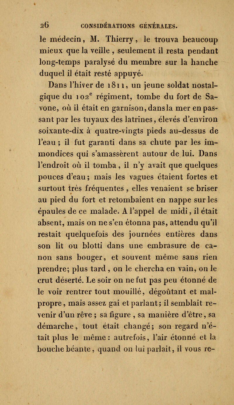 le médecin, M. Thierry, le trouva beaucoup mieux que la veille , seulement il resta pendant long-temps paralysé du membre sur la hanche duquel il était resté appuyé. Dans l'hiver de 1811, un jeune soldat nostal- gique du 102^ régiment, tombe du fort de Sa- vone, où il était en garnison, dans la mer en pas- sant par les tuyaux des latrines, élevés d'environ soixante-dix à quatre-vingts pieds au-dessus de Teau ; il fut garanti dans sa chute par les im- mondices qui s'amassèrent autour de lui. Dans l'endroit où il tomba, il n'y avait que quelques pouces d'eau ; mais les vagues étaient fortes et surtout très fréquentes , elles venaient se briser au pied du fort et retombaient en nappe sur les épaules de ce malade. A l'appel de midi, il était absent, mais on ne s'en étonna pas, attendu qu'il restait quelquefois des journées entières dans son lit ou blotti dans une embrasure de ca- non sans bouger, et souvent même sans rien prendre; plus tard , on le chercha en vain, on le crut déserté. Le soir on ne fut pas peu étonné de le voir rentrer tout mouillé, dégoûtant et mal- propre, mais assez gai et parlant; il semblait re- venir d'un rêve ; sa figure , sa manière d'être, sa démarche, tout était changé; son regard n'é- tait plus le même: autrefois, l'air étonné et îa bouche béante, quand on lui parlait, il vous re-