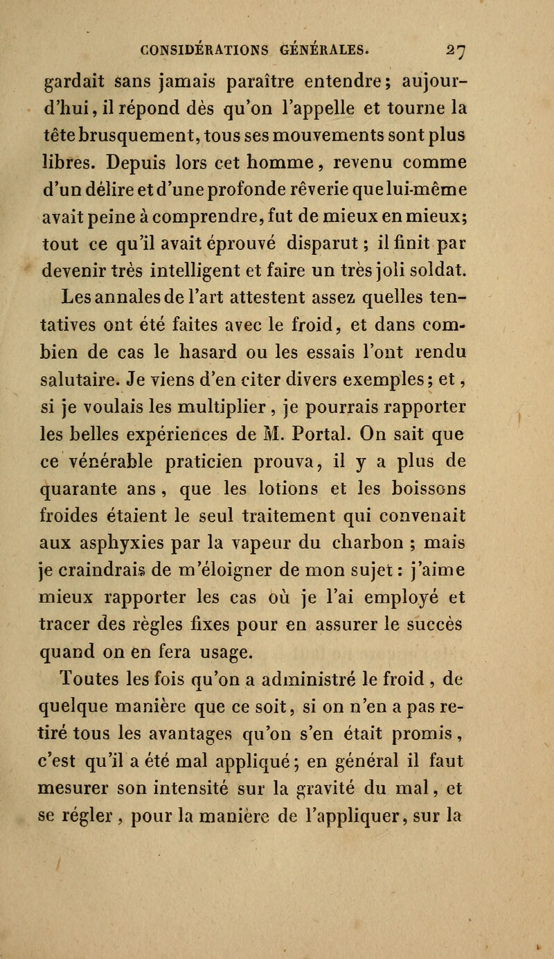 gardait sans jamais paraître entendre; aujour- d'hui , il répond dès qu'on l'appelle et tourne la tête brusquement, tous ses mouvements sont plus libres. Depuis lors cet homme, revenu comme d'un délire et d'une profonde rêverie que lui-même avait peine à comprendre, fut de mieux en mieux; tout ce qu'il avait éprouvé disparut; il finit par devenir très intelligent et faire un très joli soldat. Les annales de l'art attestent assez quelles ten- tatives ont été faites avec le froid, et dans com- bien de cas le hasard ou les essais l'ont rendu salutaire. Je viens d'en citer divers exemples; et, si je voulais les multiplier , je pourrais rapporter les belles expériences de M. Portai. On sait que ce vénérable praticien prouva, il y a plus de quarante ans , que les lotions et les boissons froides étaient le seul traitement qui convenait aux asphyxies par la vapeur du charbon ; mais je craindrais de m'éloigner de mon sujet : j'aime mieux rapporter les cas où je l'ai employé et tracer des règles fixes pour en assurer le succès quand on en fera usage. Toutes les fois qu'on a administré le froid , de quelque manière que ce soit, si on n'en a pas re- tiré tous les avantages qu'on s'en était promis, c'est qu'il a été mal appliqué; en général il faut mesurer son intensité sur la gravité du mal, et se régler , pour la manière de l'appliquer, sur la